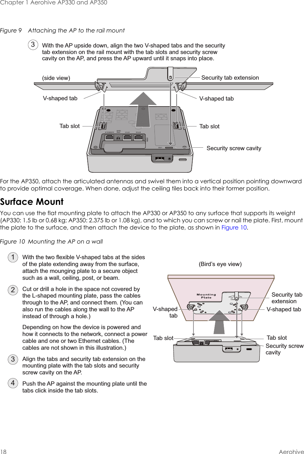 Chapter 1 Aerohive AP330 and AP35018 AerohiveFigure 9  Attaching the AP to the rail mountFor the AP350, attach the articulated antennas and swivel them into a vertical position pointing downward to provide optimal coverage. When done, adjust the ceiling tiles back into their former position.Surface MountYou can use the flat mounting plate to attach the AP330 or AP350 to any surface that supports its weight (AP330: 1.5 lb or 0.68 kg; AP350: 2.375 lb or 1.08 kg), and to which you can screw or nail the plate. First, mount the plate to the surface, and then attach the device to the plate, as shown in Figure 10.Figure 10  Mounting the AP on a wallWith the AP upside down, align the two V-shaped tabs and the security tab extension on the rail mount with the tab slots and security screw cavity on the AP, and press the AP upward until it snaps into place.3Security tab extension Security screw cavityTab slotTab slotV-shaped tabV-shaped tab(side view)Security screw cavityTab slotTab slotSecurity tab extension V-shapedtabV-shaped tab(Bird’s eye view)231With the two flexible V-shaped tabs at the sides of the plate extending away from the surface, attach the mounging plate to a secure object such as a wall, ceiling, post, or beam.Cut or drill a hole in the space not covered by the L-shaped mounting plate, pass the cables through to the AP, and connect them. (You can also run the cables along the wall to the AP instead of through a hole.)Depending on how the device is powered and how it connects to the network, connect a power cable and one or two Ethernet cables. (The cables are not shown in this illustration.)Align the tabs and security tab extension on the mounting plate with the tab slots and security screw cavity on the AP.Push the AP against the mounting plate until the tabs click inside the tab slots.4