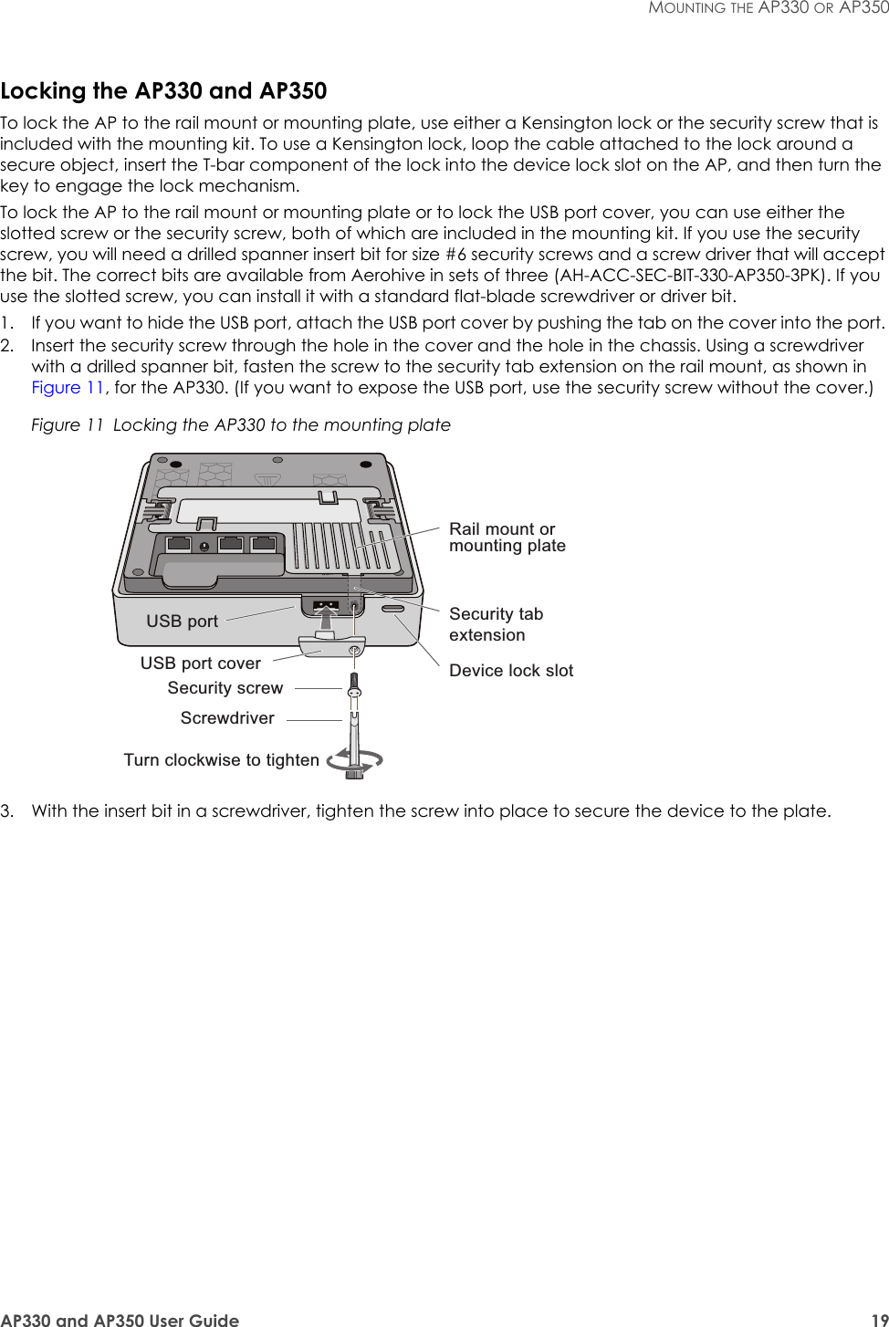 AP330 and AP350 User Guide 19MOUNTING THE AP330 OR AP350Locking the AP330 and AP350To lock the AP to the rail mount or mounting plate, use either a Kensington lock or the security screw that is included with the mounting kit. To use a Kensington lock, loop the cable attached to the lock around a secure object, insert the T-bar component of the lock into the device lock slot on the AP, and then turn the key to engage the lock mechanism. To lock the AP to the rail mount or mounting plate or to lock the USB port cover, you can use either the slotted screw or the security screw, both of which are included in the mounting kit. If you use the security screw, you will need a drilled spanner insert bit for size #6 security screws and a screw driver that will accept the bit. The correct bits are available from Aerohive in sets of three (AH-ACC-SEC-BIT-330-AP350-3PK). If you use the slotted screw, you can install it with a standard flat-blade screwdriver or driver bit.1. If you want to hide the USB port, attach the USB port cover by pushing the tab on the cover into the port. 2. Insert the security screw through the hole in the cover and the hole in the chassis. Using a screwdriver with a drilled spanner bit, fasten the screw to the security tab extension on the rail mount, as shown in Figure 11, for the AP330. (If you want to expose the USB port, use the security screw without the cover.)Figure 11  Locking the AP330 to the mounting plate3. With the insert bit in a screwdriver, tighten the screw into place to secure the device to the plate.Turn clockwise to tightenUSB portUSB port coverSecurity screwDevice lock slotRail mount or mounting plateScrewdriverSecurity tab extension