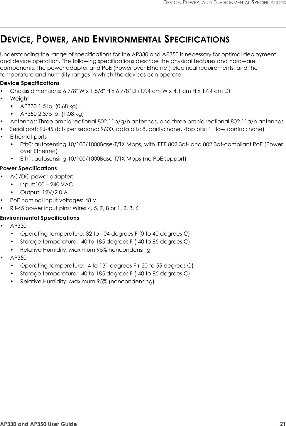 AP330 and AP350 User Guide 21DEVICE, POWER, AND ENVIRONMENTAL SPECIFICATIONSDEVICE, POWER, AND ENVIRONMENTAL SPECIFICATIONSUnderstanding the range of specifications for the AP330 and AP350 is necessary for optimal deployment and device operation. The following specifications describe the physical features and hardware components, the power adapter and PoE (Power over Ethernet) electrical requirements, and the temperature and humidity ranges in which the devices can operate.Device Specifications• Chassis dimensions: 6 7/8&quot; W x 1 5/8&quot; H x 6 7/8&quot; D (17.4 cm W x 4.1 cm H x 17.4 cm D)•Weight• AP330 1.5 lb. (0.68 kg)• AP350 2.375 lb. (1.08 kg)• Antennas: Three omnidirectional 802.11b/g/n antennas, and three omnidirectional 802.11a/n antennas• Serial port: RJ-45 (bits per second: 9600, data bits: 8, parity: none, stop bits: 1, flow control: none)• Ethernet ports • Eth0: autosensing 10/100/1000Base-T/TX Mbps, with IEEE 802.3af- and 802.3at-compliant PoE (Power over Ethernet)• Eth1: autosensing 10/100/1000Base-T/TX Mbps (no PoE support)Power Specifications• AC/DC power adapter:• Input:100 – 240 VAC• Output: 12V/2.0.A• PoE nominal input voltages: 48 V• RJ-45 power input pins: Wires 4, 5, 7, 8 or 1, 2, 3, 6Environmental Specifications• AP330• Operating temperature: 32 to 104 degrees F (0 to 40 degrees C)• Storage temperature: -40 to 185 degrees F (-40 to 85 degrees C)• Relative Humidity: Maximum 95% noncondensing• AP350• Operating temperature: -4 to 131 degrees F (-20 to 55 degrees C)• Storage temperature: -40 to 185 degrees F (-40 to 85 degrees C)• Relative Humidity: Maximum 95% (noncondensing)