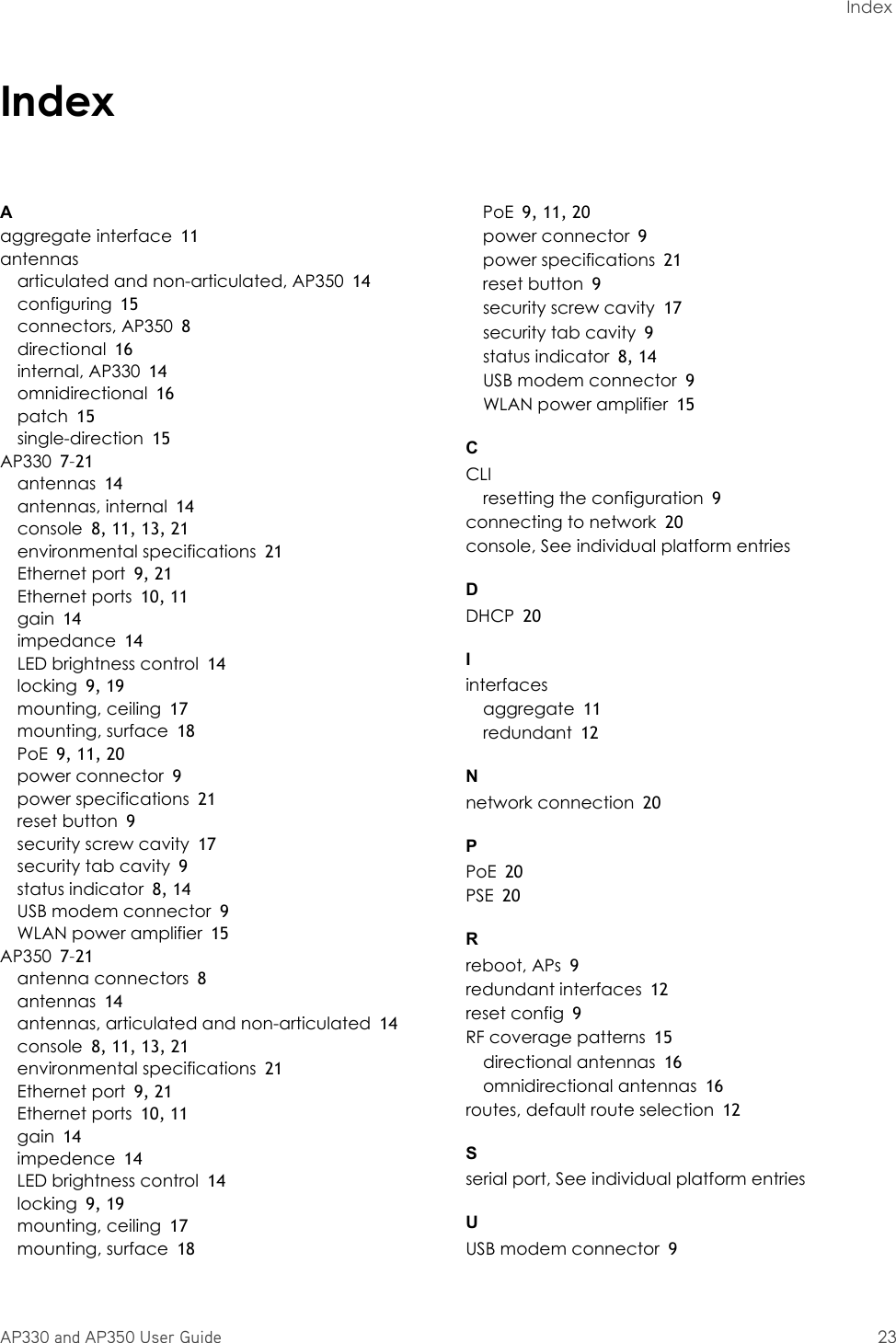 AP330 and AP350 User Guide 23Index IndexAaggregate interface 11antennasarticulated and non-articulated, AP350 14configuring 15connectors, AP350 8directional 16internal, AP330 14omnidirectional 16patch 15single-direction 15AP330 7–21antennas 14antennas, internal 14console 8, 11, 13, 21environmental specifications 21Ethernet port 9, 21Ethernet ports 10, 11gain 14impedance 14LED brightness control 14locking 9, 19mounting, ceiling 17mounting, surface 18PoE 9, 11, 20power connector 9power specifications 21reset button 9security screw cavity 17security tab cavity 9status indicator 8, 14USB modem connector 9WLAN power amplifier 15AP350 7–21antenna connectors 8antennas 14antennas, articulated and non-articulated 14console 8, 11, 13, 21environmental specifications 21Ethernet port 9, 21Ethernet ports 10, 11gain 14impedence 14LED brightness control 14locking 9, 19mounting, ceiling 17mounting, surface 18PoE 9, 11, 20power connector 9power specifications 21reset button 9security screw cavity 17security tab cavity 9status indicator 8, 14USB modem connector 9WLAN power amplifier 15CCLIresetting the configuration 9connecting to network 20console, See individual platform entriesDDHCP 20Iinterfacesaggregate 11redundant 12Nnetwork connection 20PPoE 20PSE 20Rreboot, APs 9redundant interfaces 12reset config 9RF coverage patterns 15directional antennas 16omnidirectional antennas 16routes, default route selection 12Sserial port, See individual platform entriesUUSB modem connector 9