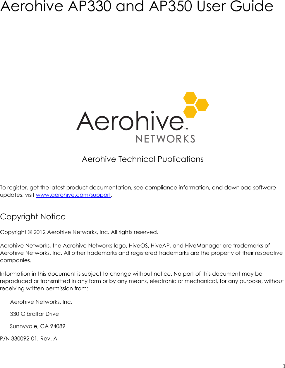 3Aerohive AP330 and AP350 User GuideAerohive Technical PublicationsTo register, get the latest product documentation, see compliance information, and download software updates, visit www.aerohive.com/support.Copyright NoticeCopyright © 2012 Aerohive Networks, Inc. All rights reserved.Aerohive Networks, the Aerohive Networks logo, HiveOS, HiveAP, and HiveManager are trademarks of Aerohive Networks, Inc. All other trademarks and registered trademarks are the property of their respective companies.Information in this document is subject to change without notice. No part of this document may be reproduced or transmitted in any form or by any means, electronic or mechanical, for any purpose, without receiving written permission from:Aerohive Networks, Inc.330 Gibraltar DriveSunnyvale, CA 94089P/N 330092-01, Rev. A