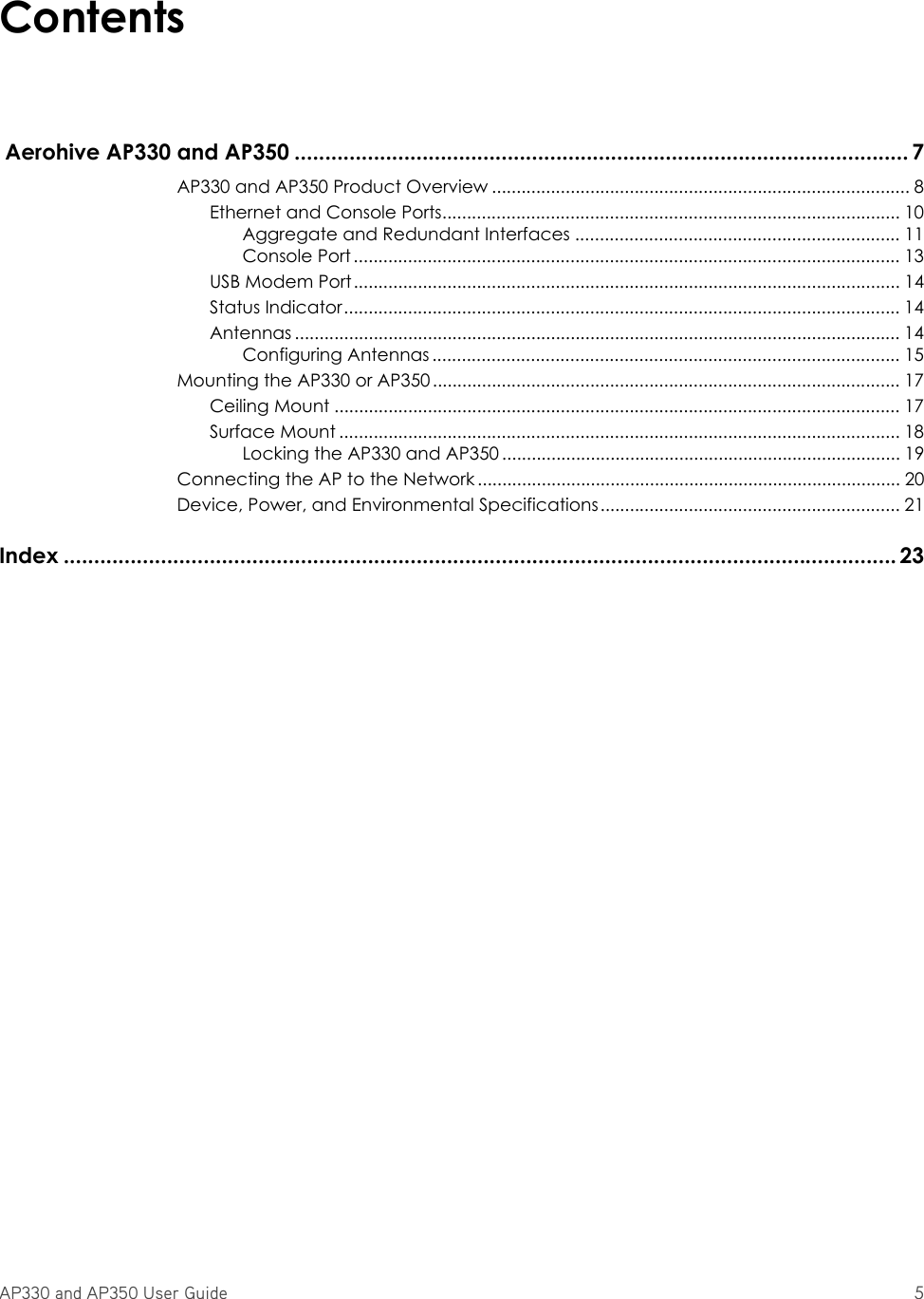 AP330 and AP350 User Guide 5Contents Aerohive AP330 and AP350 ..................................................................................................... 7AP330 and AP350 Product Overview ..................................................................................... 8Ethernet and Console Ports............................................................................................. 10Aggregate and Redundant Interfaces .................................................................. 11Console Port ............................................................................................................... 13USB Modem Port............................................................................................................... 14Status Indicator................................................................................................................. 14Antennas ........................................................................................................................... 14Configuring Antennas ............................................................................................... 15Mounting the AP330 or AP350............................................................................................... 17Ceiling Mount ...................................................................................................................17Surface Mount .................................................................................................................. 18Locking the AP330 and AP350 ................................................................................. 19Connecting the AP to the Network ...................................................................................... 20Device, Power, and Environmental Specifications............................................................. 21Index ......................................................................................................................................... 23