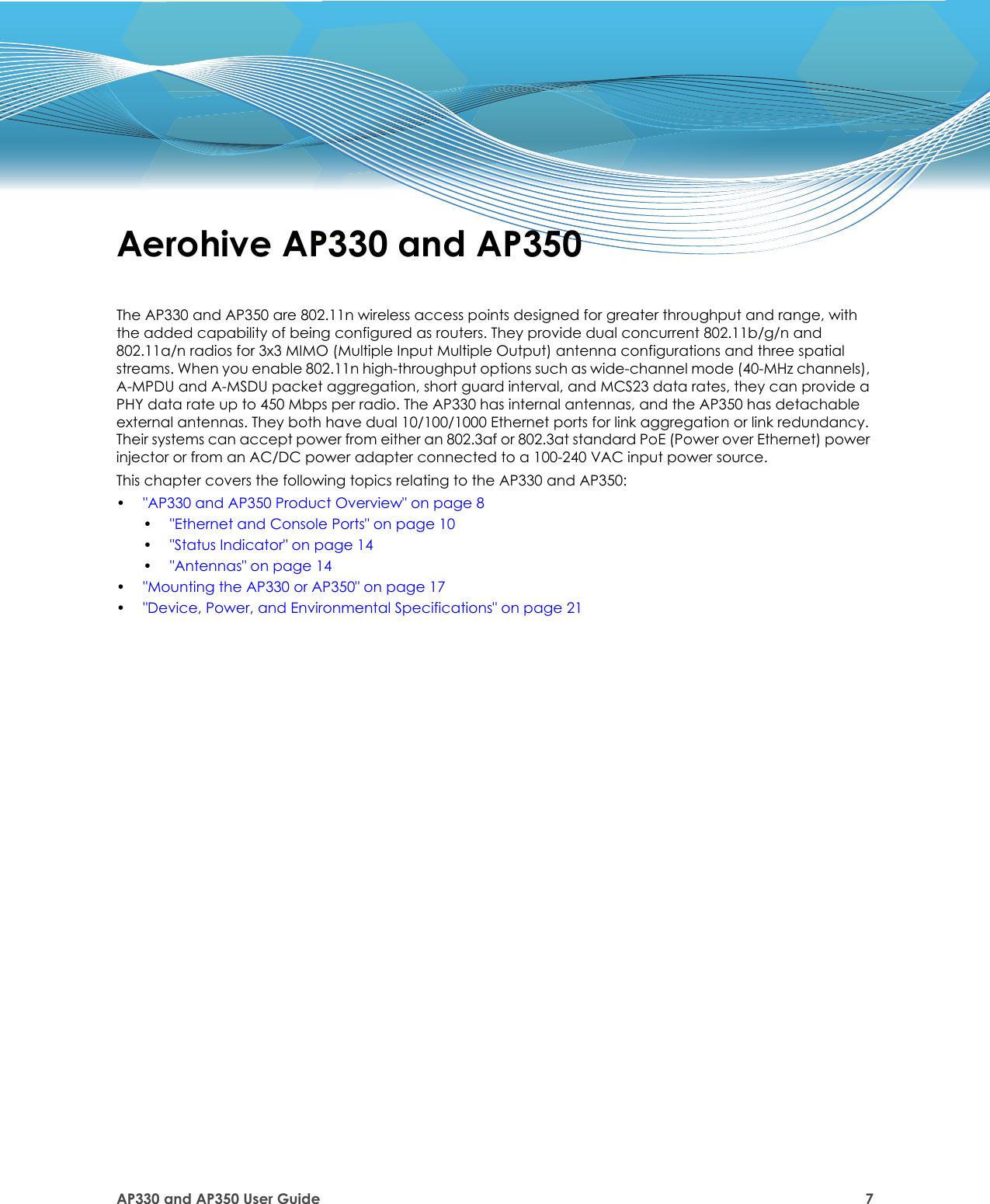 AP330 and AP350 User Guide 7Aerohive AP330 and AP350The AP330 and AP350 are 802.11n wireless access points designed for greater throughput and range, with the added capability of being configured as routers. They provide dual concurrent 802.11b/g/n and 802.11a/n radios for 3x3 MIMO (Multiple Input Multiple Output) antenna configurations and three spatial streams. When you enable 802.11n high-throughput options such as wide-channel mode (40-MHz channels), A-MPDU and A-MSDU packet aggregation, short guard interval, and MCS23 data rates, they can provide a PHY data rate up to 450 Mbps per radio. The AP330 has internal antennas, and the AP350 has detachable external antennas. They both have dual 10/100/1000 Ethernet ports for link aggregation or link redundancy. Their systems can accept power from either an 802.3af or 802.3at standard PoE (Power over Ethernet) power injector or from an AC/DC power adapter connected to a 100-240 VAC input power source. This chapter covers the following topics relating to the AP330 and AP350:•&quot;AP330 and AP350 Product Overview&quot; on page 8•&quot;Ethernet and Console Ports&quot; on page 10•&quot;Status Indicator&quot; on page 14•&quot;Antennas&quot; on page 14•&quot;Mounting the AP330 or AP350&quot; on page 17•&quot;Device, Power, and Environmental Specifications&quot; on page 21