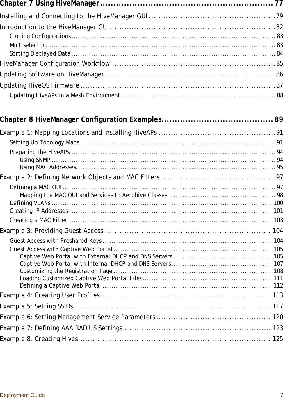 Deployment Guide 7Chapter 7 Using HiveManager.................................................................77Installing and Connecting to the HiveManager GUI ....................................................79Introduction to the HiveManager GUI....................................................................82Cloning Configurations............................................................................................83Multiselecting ......................................................................................................83Sorting Displayed Data............................................................................................84HiveManager Configuration Workflow ...................................................................85Updating Software on HiveManager......................................................................86Updating HiveOS Firmware ................................................................................87Updating HiveAPs in a Mesh Environment......................................................................88Chapter 8 HiveManager Configuration Examples..........................................89Example 1: Mapping Locations and Installing HiveAPs ................................................91Setting Up Topology Maps ........................................................................................91Preparing the HiveAPs ............................................................................................94Using SNMP .....................................................................................................94Using MAC Addresses..........................................................................................95Example 2: Defining Network Objects and MAC Filters ...............................................97Defining a MAC OUI................................................................................................97Mapping the MAC OUI and Services to Aerohive Classes ................................................98Defining VLANs ................................................................................................... 100Creating IP Addresses ........................................................................................... 101Creating a MAC Filter ........................................................................................... 103Example 3: Providing Guest Access .................................................................... 104Guest Access with Preshared Keys ............................................................................ 104Guest Access with Captive Web Portal....................................................................... 105Captive Web Portal with External DHCP and DNS Servers ............................................ 105Captive Web Portal with Internal DHCP and DNS Servers............................................. 107Customizing the Registration Page ....................................................................... 108Loading Customized Captive Web Portal Files.......................................................... 111Defining a Captive Web Portal ............................................................................ 112Example 4: Creating User Profiles...................................................................... 113Example 5: Setting SSIDs................................................................................. 117Example 6: Setting Management Service Parameters ............................................... 120Example 7: Defining AAA RADIUS Settings............................................................. 123Example 8: Creating Hives............................................................................... 125
