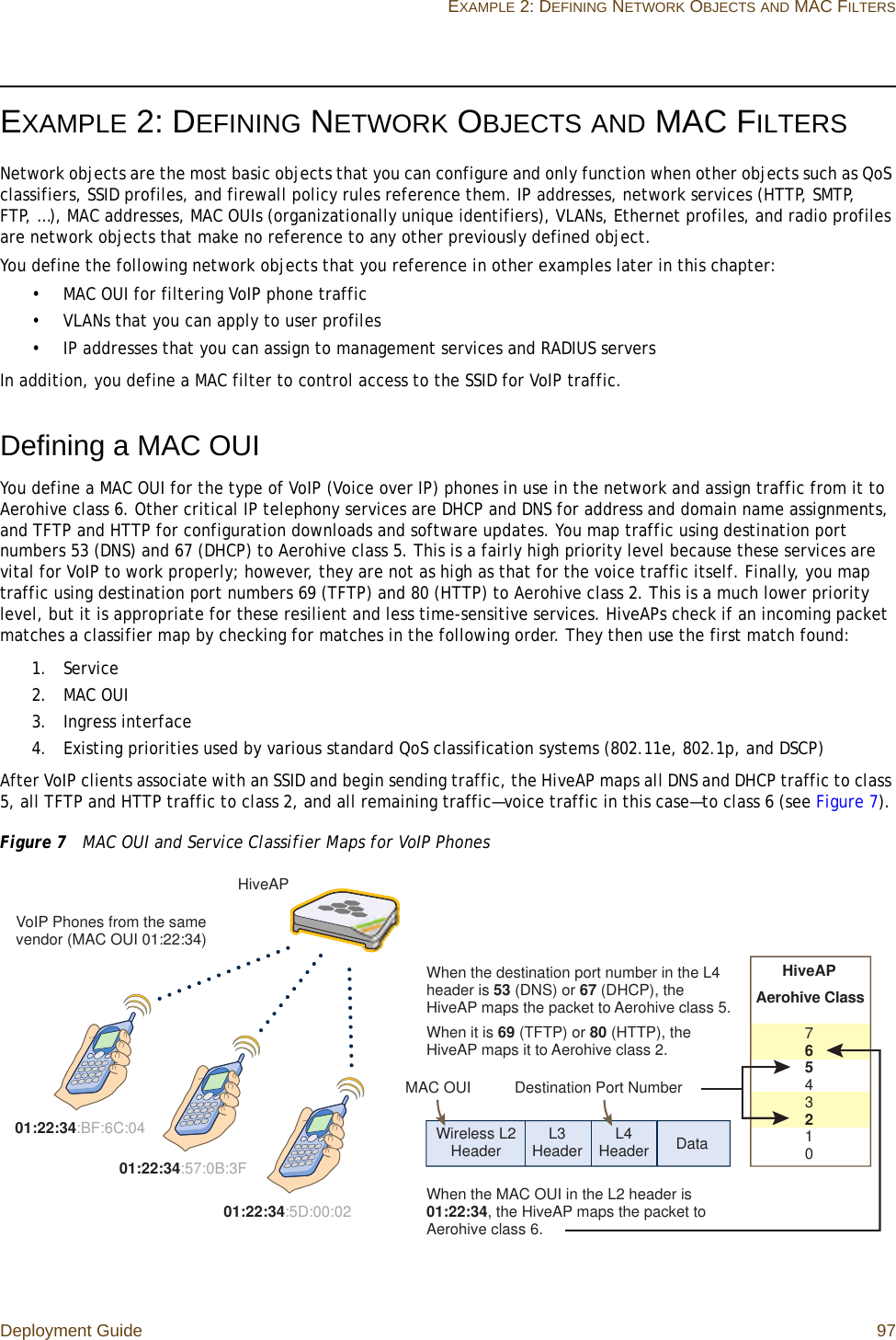 Deployment Guide 97EXAMPLE 2: DEFINING NETWORK OBJECTS AND MAC FILTERSEXAMPLE 2: DEFINING NETWORK OBJECTS AND MAC FILTERSNetwork objects are the most basic objects that you can configure and only function when other objects such as QoS classifiers, SSID profiles, and firewall policy rules reference them. IP addresses, network services (HTTP, SMTP, FTP, …), MAC addresses, MAC OUIs (organizationally unique identifiers), VLANs, Ethernet profiles, and radio profiles are network objects that make no reference to any other previously defined object.You define the following network objects that you reference in other examples later in this chapter:• MAC OUI for filtering VoIP phone traffic• VLANs that you can apply to user profiles• IP addresses that you can assign to management services and RADIUS serversIn addition, you define a MAC filter to control access to the SSID for VoIP traffic.Defining a MAC OUIYou define a MAC OUI for the type of VoIP (Voice over IP) phones in use in the network and assign traffic from it to Aerohive class 6. Other critical IP telephony services are DHCP and DNS for address and domain name assignments, and TFTP and HTTP for configuration downloads and software updates. You map traffic using destination port numbers 53 (DNS) and 67 (DHCP) to Aerohive class 5. This is a fairly high priority level because these services are vital for VoIP to work properly; however, they are not as high as that for the voice traffic itself. Finally, you map traffic using destination port numbers 69 (TFTP) and 80 (HTTP) to Aerohive class 2. This is a much lower priority level, but it is appropriate for these resilient and less time-sensitive services. HiveAPs check if an incoming packet matches a classifier map by checking for matches in the following order. They then use the first match found:1. Service2. MAC OUI3. Ingress interface4. Existing priorities used by various standard QoS classification systems (802.11e, 802.1p, and DSCP)After VoIP clients associate with an SSID and begin sending traffic, the HiveAP maps all DNS and DHCP traffic to class 5, all TFTP and HTTP traffic to class 2, and all remaining traffic—voice traffic in this case—to class 6 (see Figure 7). Figure 7  MAC OUI and Service Classifier Maps for VoIP Phones01:22:34:BF:6C:0401:22:34:5D:00:0201:22:34:57:0B:3FDataL3 Header L4 HeaderWireless L2 HeaderDestination Port NumberHiveAPAerohive Class7 6 5 4 3 2 1 0When the destination port number in the L4 header is 53 (DNS) or 67 (DHCP), the HiveAP maps the packet to Aerohive class 5.When it is 69 (TFTP) or 80 (HTTP), the HiveAP maps it to Aerohive class 2.When the MAC OUI in the L2 header is 01:22:34, the HiveAP maps the packet to Aerohive class 6.HiveAPVoIP Phones from the same vendor (MAC OUI 01:22:34)MAC OUI