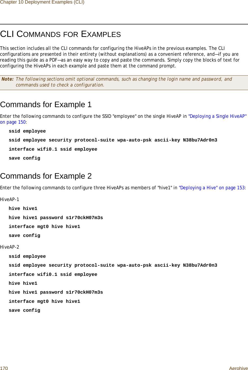 Chapter 10 Deployment Examples (CLI)170 AerohiveCLI COMMANDS FOR EXAMPLESThis section includes all the CLI commands for configuring the HiveAPs in the previous examples. The CLI configurations are presented in their entirety (without explanations) as a convenient reference, and—if you are reading this guide as a PDF—as an easy way to copy and paste the commands. Simply copy the blocks of text for configuring the HiveAPs in each example and paste them at the command prompt.Commands for Example 1Enter the following commands to configure the SSID &quot;employee&quot; on the single HiveAP in &quot;Deploying a Single HiveAP&quot; on page 150:ssid employeessid employee security protocol-suite wpa-auto-psk ascii-key N38bu7Adr0n3interface wifi0.1 ssid employeesave configCommands for Example 2Enter the following commands to configure three HiveAPs as members of &quot;hive1&quot; in &quot;Deploying a Hive&quot; on page 153:HiveAP-1hive hive1hive hive1 password s1r70ckH07m3sinterface mgt0 hive hive1save configHiveAP-2ssid employeessid employee security protocol-suite wpa-auto-psk ascii-key N38bu7Adr0n3interface wifi0.1 ssid employeehive hive1hive hive1 password s1r70ckH07m3sinterface mgt0 hive hive1save configNote: The following sections omit optional commands, such as changing the login name and password, and commands used to check a configuration.