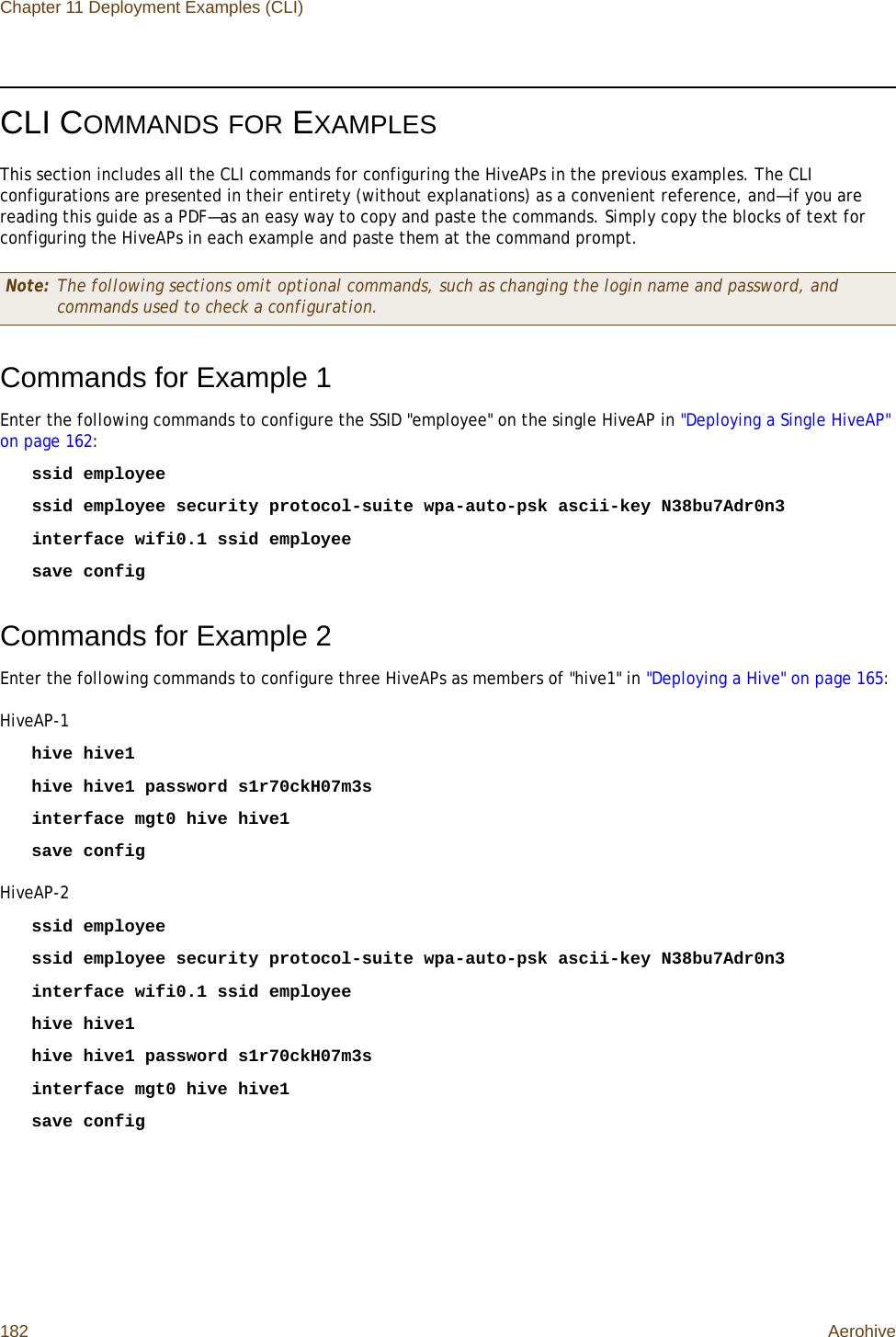 Chapter 11 Deployment Examples (CLI)182 AerohiveCLI COMMANDS FOR EXAMPLESThis section includes all the CLI commands for configuring the HiveAPs in the previous examples. The CLI configurations are presented in their entirety (without explanations) as a convenient reference, and—if you are reading this guide as a PDF—as an easy way to copy and paste the commands. Simply copy the blocks of text for configuring the HiveAPs in each example and paste them at the command prompt.Commands for Example 1Enter the following commands to configure the SSID &quot;employee&quot; on the single HiveAP in &quot;Deploying a Single HiveAP&quot; on page 162:ssid employeessid employee security protocol-suite wpa-auto-psk ascii-key N38bu7Adr0n3interface wifi0.1 ssid employeesave configCommands for Example 2Enter the following commands to configure three HiveAPs as members of &quot;hive1&quot; in &quot;Deploying a Hive&quot; on page 165:HiveAP-1hive hive1hive hive1 password s1r70ckH07m3sinterface mgt0 hive hive1save configHiveAP-2ssid employeessid employee security protocol-suite wpa-auto-psk ascii-key N38bu7Adr0n3interface wifi0.1 ssid employeehive hive1hive hive1 password s1r70ckH07m3sinterface mgt0 hive hive1save configNote: The following sections omit optional commands, such as changing the login name and password, and commands used to check a configuration.
