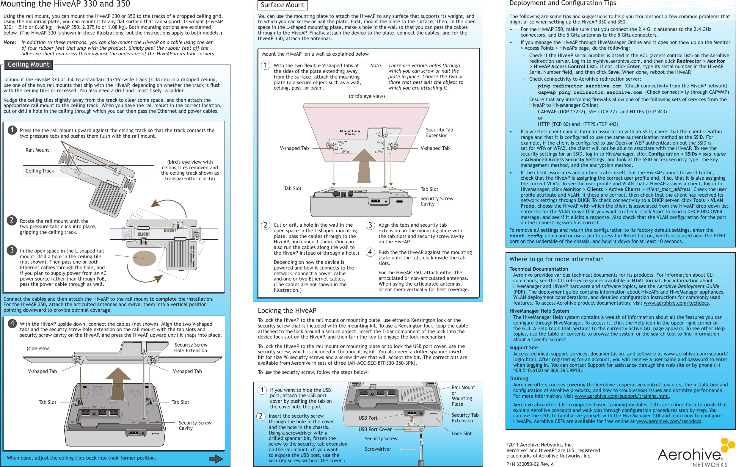 The following are some tips and suggestions to help you troubleshoot a few common problems that might arise when setting up the HiveAP 330 and 350:•  For the HiveAP 350, make sure that you connect the 2.4 GHz antennas to the 2.4 GHz connectors, and the 5 GHz antennas to the 5 GHz connectors.•  If you manage the HiveAP through HiveManager Online and it does not show up on the Monitor &gt; Access Points &gt; HiveAPs page, do the following: – Check if the HiveAP serial number is listed in the ACL (access control list) on the Aerohive redirection server. Log in to myhive.aerohive.com, and then click Redirector &gt; Monitor &gt; HiveAP Access Control List). If not, click Enter, type its serial number in the HiveAP Serial Number eld, and then click Save. When done, reboot the HiveAP. – Check connectivity to Aerohive redirection server:ping redirector.aerohive.com (Check connectivity from the HiveAP network)capwap ping redirector.aerohive.com (Check connectivity through CAPWAP) – Ensure that any intervening rewalls allow one of the following sets of services from the HiveAP to HiveManager Online:CAPWAP (UDP 12222), SSH (TCP 22), and HTTPS (TCP 443)or HTTP (TCP 80) and HTTPS (TCP 443)•  If a wireless client cannot form an association with an SSID, check that the client is within range and that it is congured to use the same authentication method as the SSID. For example, if the client is congured to use Open or WEP authentication but the SSID is set for WPA or WPA2, the client will not be able to associate with the HiveAP. To see the security settings for an SSID, log in to HiveManager, click Conguration&gt;SSIDs&gt;ssid_name &gt; Advanced Access Security Settings, and look at the SSID access security type, the key management method, and the encryption method.•  If the client associates and authenticates itself, but the HiveAP cannot forward trafc, check that the HiveAP is assigning the correct user prole and, if so, that it is also assigning the correct VLAN. To see the user prole and VLAN that a HiveAP assigns a client, log in to HiveManager, click Monitor &gt; Clients &gt; Active Clients &gt; client_mac_address. Check the user prole attribute and VLAN. If those are correct, then check that the client has received its network settings through DHCP. To check connectivity to a DHCP server, click Tools &gt; VLAN Probe, choose the HiveAP with which the client is associated from the HIveAP drop-down list, enter IDs for the VLAN range that you want to check. Click Start to send a DHCP DISCOVER message, and see if it elicits a response. Also check that the VLAN conguration for the port on the connecting switch is correct.To remove all settings and return the conguration to its factory default settings, enter the reset cong command or use a pin to press the Reset button, which is located near the ETH0 port on the underside of the chassis, and hold it down for at least 10 seconds.©2011 Aerohive Networks, Inc.Aerohive® and HiveAP® are U.S. registered trademarks of Aerohive Networks, Inc.P/N 330050-02 Rev. ATechnical Documentation Aerohive provides various technical documents for its products. For information about CLI commands, see the CLI reference guides available in HTML format. For information about HiveManager and HiveAP hardware and software topics, see the Aerohive Deployment Guide (PDF). The deployment guide contains information about HiveAPs and HiveManager appliances, WLAN deployment considerations, and detailed conguration instructions for commonly used features. To access Aerohive product documentation, visit www.aerohive.com/techdocs.HiveManager Help SystemThe HiveManager Help system contains a wealth of information about all the features you can congure through HiveManager. To access it, click the Help icon in the upper right corner of the GUI. A Help topic that pertains to the currently active GUI page appears. To see other Help topics, use the table of contents to browse the system or the search tool to nd information about a specic subject.Support SiteAccess technical support services, documentation, and software at www.aerohive.com/support/login.html. After registering for an account, you will receive a user name and password to enter when logging in. You can contact Support for assistance through the web site or by phone (+1 408.510.6100 or 866.365.9918).TrainingAerohive offers courses covering the Aerohive cooperative control concepts, the installation and conguration of Aerohive products, and how to troubleshoot issues and optimize performance. For more information, visit www.aerohive.com/support/training.html.Aerohive also offers CBT (computer-based training) modules. CBTs are online ash tutorials that explain Aerohive concepts and walk you through conguration procedures step by step. You can use the CBTs to familiarize yourself with the HiveManager GUI and learn how to congure HiveAPs. Aerohive CBTs are available for free online at www.aerohive.com/techdocs. Where to go for more informationDeployment and Conguration TipsUsing the rail mount, you can mount the HiveAP 330 or 350 to the tracks of a dropped ceiling grid. Using the mounting plate, you can mount it to any at surface that can support its weight (HiveAP 330: 1.5 lb or 0.68 kg; HiveAP 350: 2.375 lb or 1.08 kg). Both mounting options are explained below. (The HiveAP 330 is shown in these illustrations, but the instructions apply to both models.)Mounting the HiveAP 330 and 350Note:   In addition to these methods, you can also mount the HiveAP on a table using the set of four rubber feet that ship with the product. Simply peel the rubber feet off the adhesive sheet and press them against the underside of the HiveAP in its four corners.To mount the HiveAP 330 or 350 to a standard 15/16&quot;-wide track (2.38 cm) in a dropped ceiling, use one of the two rail mounts that ship with the HiveAP, depending on whether the track is ush with the ceiling tiles or recessed. You also need a drill and—most likely—a ladder. Nudge the ceiling tiles slightly away from the track to clear some space, and then attach the appropriate rail mount to the ceiling track. When you have the rail mount in the correct location, cut or drill a hole in the ceiling through which you can then pass the Ethernet and power cables. 1Connect the cables and then attach the HiveAP to the rail mount to complete the installation. For the HiveAP 350, attach the articulted antennas and swivel them into a vertical position pointing downward to provide optimal coverage.Press the the rail mount upward against the ceiling track so that the track contacts the two pressure tabs and pushes them ush with the rail mount.Rotate the rail mount until the two pressure tabs click into place, gripping the ceiling track.With the HiveAP upside down, connect the cables (not shown). Align the two V-shaped tabs and the security screw hole extension on the rail mount with the tab slots and security screw cavity on the HiveAP, and press the HiveAP upward until it snaps into place.When done, adjust the ceiling tiles back into their former position.You can use the mounting plate to attach the HiveAP to any surface that supports its weight, and to which you can screw or nail the plate. First, mount the plate to the surface. Then, in the open space in the L-shaped mounting plate, make a hole in the wall so that you can pass the cables through to the HiveAP. Finally, attach the device to the plate, connect the cables, and for the HiveAP 350, attach the antennas.With the two exible V-shaped tabs at the sides of the plate extending away from the surface, attach the mounting plate to a secure object such as a wall, ceiling, post, or beam.Cut or drill a hole in the wall in the open space in the L-shaped mounting plate, pass the cables through to the HiveAP, and connect them. (You can also run the cables along the wall to the HiveAP instead of through a hole.)Depending on how the device is powered and how it connects to the network, connect a power cable and one or two Ethernet cables. (The cables are not shown in the illustration.)Align the tabs and security tab extension on the mounting plate with the tab slots and security screw cavity on the HiveAP.Push the the HiveAP against the mounting plate until the tabs click inside the tab slots.For the HiveAP 350, attach either the articulated or non-articulated antennas. When using the articulated antennas, orient them vertically for best coverage.Note:   There are various holes through which you can screw or nail the plate in place. Choose the two or three that best suit the object to which you are attaching it.1Mount the HiveAP  on a wall as explained below.2 34Locking the HiveAPTo lock the HiveAP to the rail mount or mounting plate, use either a Kensington lock or the security screw that is included with the mounting kit. To use a Kensington lock, loop the cable attached to the lock around a secure object, insert the T-bar component of the lock into the device lock slot on the HiveAP, and then turn the key to engage the lock mechanism. To lock the HiveAP to the rail mount or mounting plate or to lock the USB port cover, use the security screw, which is included in the mounting kit. You also need a drilled spanner insert bit for size #6 security screws and a screw driver that will accept the bit. The correct bits are available from Aerohive in sets of three (AH-ACC-SEC-BIT-330-350-3PK).To use the security screw, follow the steps below:If you want to hide the USB port, attach the USB port cover by pushing the tab on the cover into the port. 1Insert the security screw through the hole in the cover and the hole in the chassis. Using a screwdriver with a drilled spanner bit, fasten the screw to the security tab extension on the rail mount. (If you want to expose the USB port, use the security screw without the cover.) 2Ceiling MountSurface Mount(bird&apos;s eye view with ceiling tiles removed and the ceiling track shown as transparentfor clarity)Rail MountCeiling TrackCLICK!CLICK!23(side view)V-shaped Tab V-shaped TabTab Slot Tab SlotSecurity Screw CavitySecurity Screw Hole ExtensionIn the open space in the L-shaped rail mount, drill a hole in the ceiling tile (not shown). Then pass one or both Ethernet cables through the hole, and if you plan to supply power from an AC power source rather than through PoE, pass the power cable through as well.4(bird&apos;s eye view)V-shaped Tab V-shaped TabSecurity Tab ExtensionTab Slot Tab SlotSecurity Screw CavityRail MountorMounting PlateUSB Port CoverSecurity ScrewScrewdriverSecurity Tab ExtensionUSB PortLock Slot