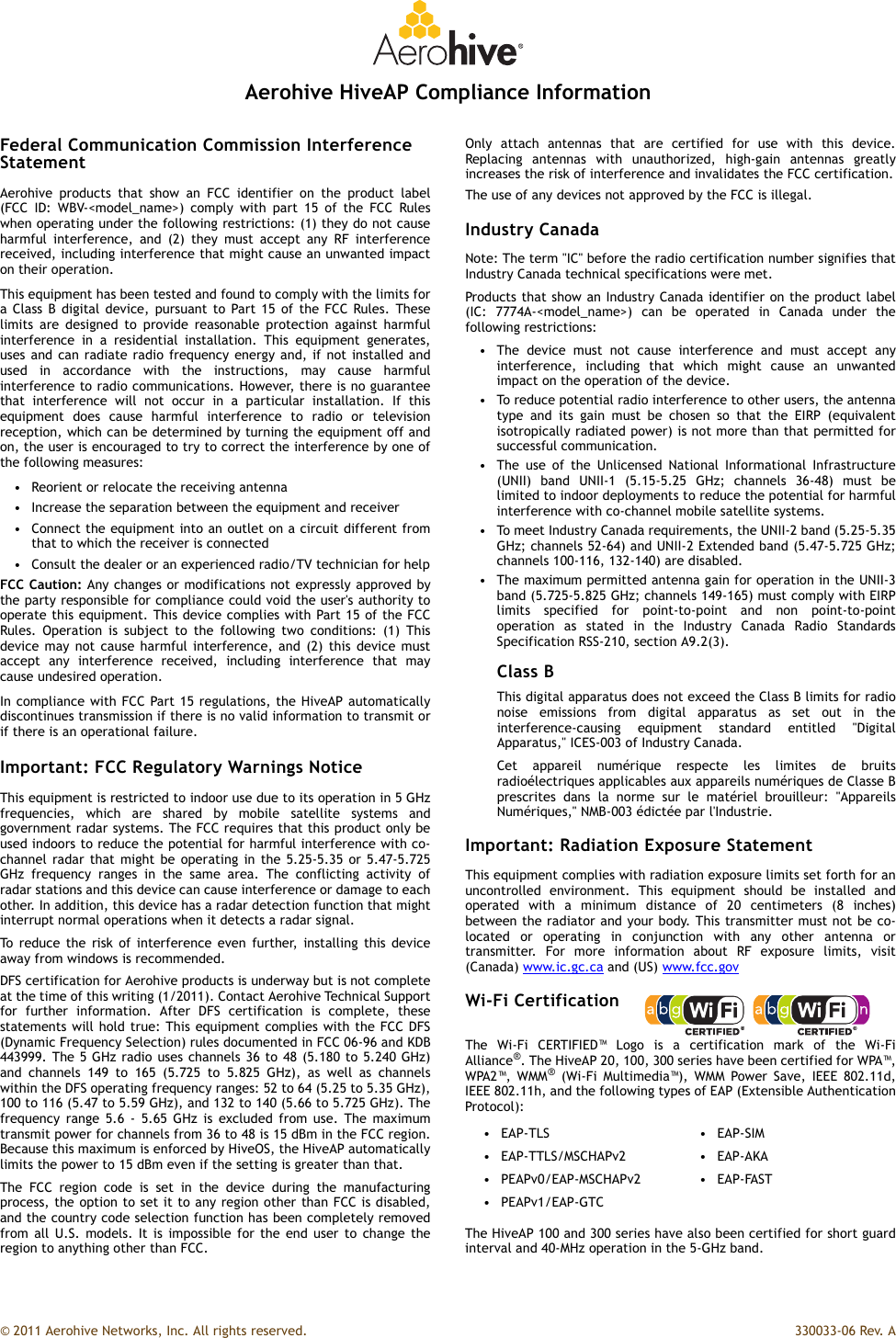 © 2011 Aerohive Networks, Inc. All rights reserved.  330033-06 Rev. AAerohive HiveAP Compliance InformationFederal Communication Commission Interference StatementAerohive products that show an FCC identifier on the product label(FCC ID: WBV-&lt;model_name&gt;) comply with part 15 of the FCC Ruleswhen operating under the following restrictions: (1) they do not causeharmful interference, and (2) they must accept any RF interferencereceived, including interference that might cause an unwanted impacton their operation.This equipment has been tested and found to comply with the limits fora Class B digital device, pursuant to Part 15 of the FCC Rules. Theselimits are designed to provide reasonable protection against harmfulinterference in a residential installation. This equipment generates,uses and can radiate radio frequency energy and, if not installed andused in accordance with the instructions, may cause harmfulinterference to radio communications. However, there is no guaranteethat interference will not occur in a particular installation. If thisequipment does cause harmful interference to radio or televisionreception, which can be determined by turning the equipment off andon, the user is encouraged to try to correct the interference by one ofthe following measures:• Reorient or relocate the receiving antenna• Increase the separation between the equipment and receiver• Connect the equipment into an outlet on a circuit different fromthat to which the receiver is connected• Consult the dealer or an experienced radio/TV technician for helpFCC Caution: Any changes or modifications not expressly approved bythe party responsible for compliance could void the user&apos;s authority tooperate this equipment. This device complies with Part 15 of the FCCRules. Operation is subject to the following two conditions: (1) Thisdevice may not cause harmful interference, and (2) this device mustaccept any interference received, including interference that maycause undesired operation.In compliance with FCC Part 15 regulations, the HiveAP automaticallydiscontinues transmission if there is no valid information to transmit orif there is an operational failure.Important: FCC Regulatory Warnings NoticeThis equipment is restricted to indoor use due to its operation in 5 GHzfrequencies, which are shared by mobile satellite systems andgovernment radar systems. The FCC requires that this product only beused indoors to reduce the potential for harmful interference with co-channel radar that might be operating in the 5.25-5.35 or 5.47-5.725GHz frequency ranges in the same area. The conflicting activity ofradar stations and this device can cause interference or damage to eachother. In addition, this device has a radar detection function that mightinterrupt normal operations when it detects a radar signal.To reduce the risk of interference even further, installing this deviceaway from windows is recommended.DFS certification for Aerohive products is underway but is not completeat the time of this writing (1/2011). Contact Aerohive Technical Supportfor further information. After DFS certification is complete, thesestatements will hold true: This equipment complies with the FCC DFS(Dynamic Frequency Selection) rules documented in FCC 06-96 and KDB443999. The 5 GHz radio uses channels 36 to 48 (5.180 to 5.240 GHz)and channels 149 to 165 (5.725 to 5.825 GHz), as well as channelswithin the DFS operating frequency ranges: 52 to 64 (5.25 to 5.35 GHz),100 to 116 (5.47 to 5.59 GHz), and 132 to 140 (5.66 to 5.725 GHz). Thefrequency range 5.6 - 5.65 GHz is excluded from use. The maximumtransmit power for channels from 36 to 48 is 15 dBm in the FCC region.Because this maximum is enforced by HiveOS, the HiveAP automaticallylimits the power to 15 dBm even if the setting is greater than that.The FCC region code is set in the device during the manufacturingprocess, the option to set it to any region other than FCC is disabled,and the country code selection function has been completely removedfrom all U.S. models. It is impossible for the end user to change theregion to anything other than FCC.Only attach antennas that are certified for use with this device.Replacing antennas with unauthorized, high-gain antennas greatlyincreases the risk of interference and invalidates the FCC certification.The use of any devices not approved by the FCC is illegal.Industry CanadaNote: The term &quot;IC&quot; before the radio certification number signifies thatIndustry Canada technical specifications were met.Products that show an Industry Canada identifier on the product label(IC: 7774A-&lt;model_name&gt;) can be operated in Canada under thefollowing restrictions:• The device must not cause interference and must accept anyinterference, including that which might cause an unwantedimpact on the operation of the device.• To reduce potential radio interference to other users, the antennatype and its gain must be chosen so that the EIRP (equivalentisotropically radiated power) is not more than that permitted forsuccessful communication.• The use of the Unlicensed National Informational Infrastructure(UNII) band UNII-1 (5.15-5.25 GHz; channels 36-48) must belimited to indoor deployments to reduce the potential for harmfulinterference with co-channel mobile satellite systems.• To meet Industry Canada requirements, the UNII-2 band (5.25-5.35GHz; channels 52-64) and UNII-2 Extended band (5.47-5.725 GHz;channels 100-116, 132-140) are disabled.• The maximum permitted antenna gain for operation in the UNII-3band (5.725-5.825 GHz; channels 149-165) must comply with EIRPlimits specified for point-to-point and non point-to-pointoperation as stated in the Industry Canada Radio StandardsSpecification RSS-210, section A9.2(3).Class BThis digital apparatus does not exceed the Class B limits for radionoise emissions from digital apparatus as set out in theinterference-causing equipment standard entitled &quot;DigitalApparatus,&quot; ICES-003 of Industry Canada.Cet appareil numérique respecte les limites de bruitsradioélectriques applicables aux appareils numériques de Classe Bprescrites dans la norme sur le matériel brouilleur: &quot;AppareilsNumériques,&quot; NMB-003 édictée par l&apos;Industrie.Important: Radiation Exposure StatementThis equipment complies with radiation exposure limits set forth for anuncontrolled environment. This equipment should be installed andoperated with a minimum distance of 20 centimeters (8 inches)between the radiator and your body. This transmitter must not be co-located or operating in conjunction with any other antenna ortransmitter. For more information about RF exposure limits, visit(Canada) www.ic.gc.ca and (US) www.fcc.govWi-Fi CertificationThe Wi-Fi CERTIFIED™ Logo is a certification mark of the Wi-FiAlliance®. The HiveAP 20, 100, 300 series have been certified for WPA™,WPA2™, WMM® (Wi-Fi Multimedia™), WMM Power Save, IEEE 802.11d,IEEE 802.11h, and the following types of EAP (Extensible AuthenticationProtocol):The HiveAP 100 and 300 series have also been certified for short guardinterval and 40-MHz operation in the 5-GHz band.•EAP-TLS •EAP-SIM•EAP-TTLS/MSCHAPv2 •EAP-AKA• PEAPv0/EAP-MSCHAPv2 • EAP-FAST• PEAPv1/EAP-GTC
