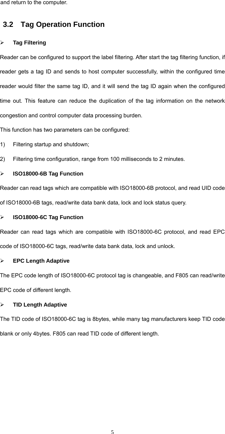  5 and return to the computer.  3.2  Tag Operation Function ¾ Tag Filtering Reader can be configured to support the label filtering. After start the tag filtering function, if reader gets a tag ID and sends to host computer successfully, within the configured time reader would filter the same tag ID, and it will send the tag ID again when the configured time out. This feature can reduce the duplication of the tag information on the network congestion and control computer data processing burden.   This function has two parameters can be configured:   1)  Filtering startup and shutdown;   2)  Filtering time configuration, range from 100 milliseconds to 2 minutes.   ¾ ISO18000-6B Tag Function Reader can read tags which are compatible with ISO18000-6B protocol, and read UID code of ISO18000-6B tags, read/write data bank data, lock and lock status query.   ¾ ISO18000-6C Tag Function Reader can read tags which are compatible with ISO18000-6C protocol, and read EPC code of ISO18000-6C tags, read/write data bank data, lock and unlock.   ¾ EPC Length Adaptive The EPC code length of ISO18000-6C protocol tag is changeable, and F805 can read/write EPC code of different length.   ¾ TID Length Adaptive The TID code of ISO18000-6C tag is 8bytes, while many tag manufacturers keep TID code blank or only 4bytes. F805 can read TID code of different length. 