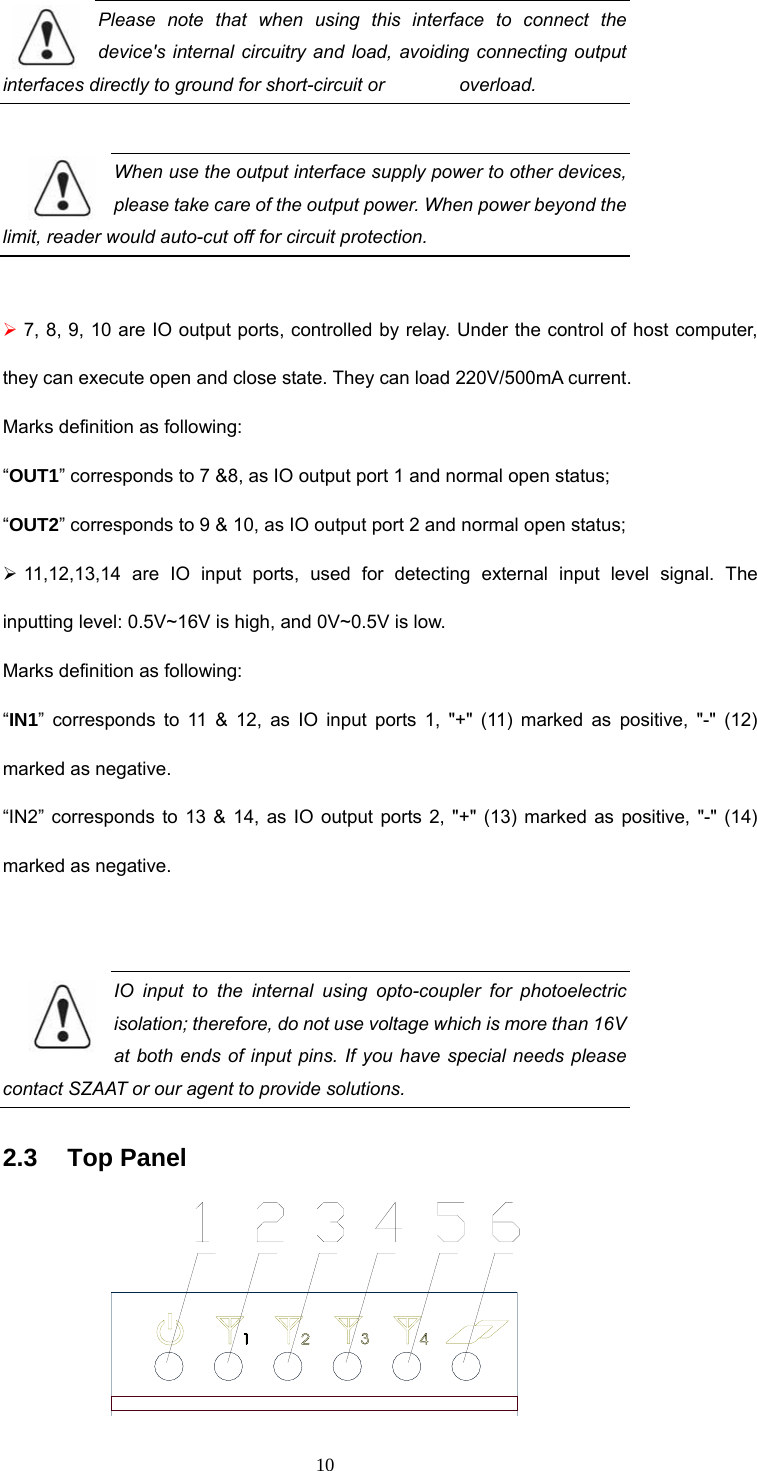  10 Please note that when using this interface to connect the device&apos;s internal circuitry and load, avoiding connecting output interfaces directly to ground for short-circuit or        overload.   When use the output interface supply power to other devices, please take care of the output power. When power beyond the limit, reader would auto-cut off for circuit protection.    ¾ 7, 8, 9, 10 are IO output ports, controlled by relay. Under the control of host computer, they can execute open and close state. They can load 220V/500mA current.   Marks definition as following: “OUT1” corresponds to 7 &amp;8, as IO output port 1 and normal open status;   “OUT2” corresponds to 9 &amp; 10, as IO output port 2 and normal open status;   ¾ 11,12,13,14 are IO input ports, used for detecting external input level signal. The inputting level: 0.5V~16V is high, and 0V~0.5V is low.     Marks definition as following: “IN1” corresponds to 11 &amp; 12, as IO input ports 1, &quot;+&quot; (11) marked as positive, &quot;-&quot; (12) marked as negative.   “IN2” corresponds to 13 &amp; 14, as IO output ports 2, &quot;+&quot; (13) marked as positive, &quot;-&quot; (14) marked as negative.    IO input to the internal using opto-coupler for photoelectric isolation; therefore, do not use voltage which is more than 16V at both ends of input pins. If you have special needs please contact SZAAT or our agent to provide solutions.    2.3   Top Panel  