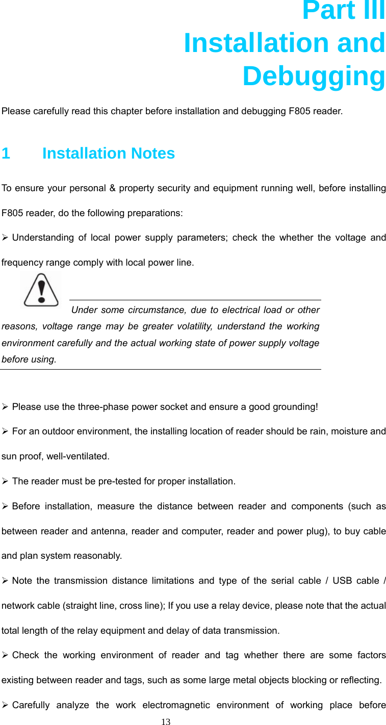  13  Part III       Installation and     Debugging  Please carefully read this chapter before installation and debugging F805 reader.   1    Installation Notes To ensure your personal &amp; property security and equipment running well, before installing F805 reader, do the following preparations: ¾ Understanding of local power supply parameters; check the whether the voltage and frequency range comply with local power line.    Under some circumstance, due to electrical load or other reasons, voltage range may be greater volatility, understand the working environment carefully and the actual working state of power supply voltage before using.    ¾ Please use the three-phase power socket and ensure a good grounding!   ¾ For an outdoor environment, the installing location of reader should be rain, moisture and sun proof, well-ventilated.   ¾ The reader must be pre-tested for proper installation.   ¾ Before installation, measure the distance between reader and components (such as between reader and antenna, reader and computer, reader and power plug), to buy cable and plan system reasonably.   ¾ Note the transmission distance limitations and type of the serial cable / USB cable / network cable (straight line, cross line); If you use a relay device, please note that the actual total length of the relay equipment and delay of data transmission. ¾ Check the working environment of reader and tag whether there are some factors existing between reader and tags, such as some large metal objects blocking or reflecting.   ¾ Carefully analyze the work electromagnetic environment of working place before 