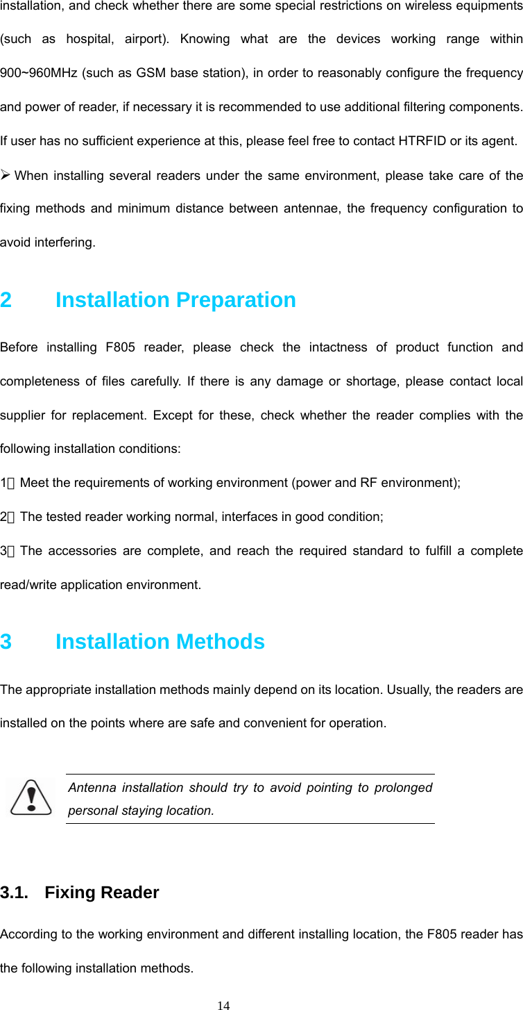  14 installation, and check whether there are some special restrictions on wireless equipments (such as hospital, airport). Knowing what are the devices working range within 900~960MHz (such as GSM base station), in order to reasonably configure the frequency and power of reader, if necessary it is recommended to use additional filtering components. If user has no sufficient experience at this, please feel free to contact HTRFID or its agent.     ¾ When installing several readers under the same environment, please take care of the fixing methods and minimum distance between antennae, the frequency configuration to avoid interfering.   2    Installation Preparation  Before installing F805 reader, please check the intactness of product function and completeness of files carefully. If there is any damage or shortage, please contact local supplier for replacement. Except for these, check whether the reader complies with the following installation conditions:   1．Meet the requirements of working environment (power and RF environment);   2．The tested reader working normal, interfaces in good condition; 3．The accessories are complete, and reach the required standard to fulfill a complete read/write application environment.  3    Installation Methods The appropriate installation methods mainly depend on its location. Usually, the readers are installed on the points where are safe and convenient for operation.    Antenna installation should try to avoid pointing to prolonged personal staying location.  3.1. Fixing Reader According to the working environment and different installing location, the F805 reader has the following installation methods. 