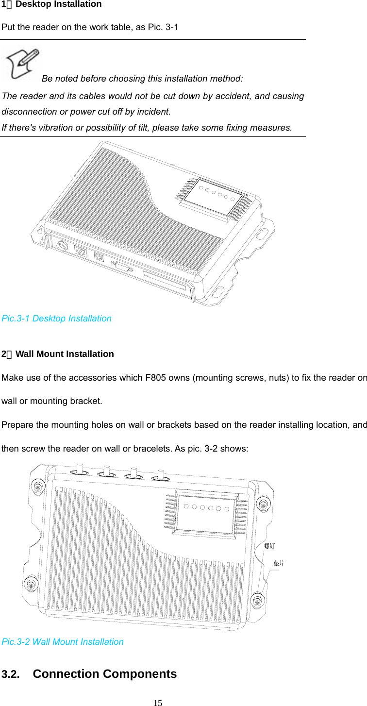  15 1．Desktop Installation Put the reader on the work table, as Pic. 3-1 Be noted before choosing this installation method:   The reader and its cables would not be cut down by accident, and causing disconnection or power cut off by incident.   If there&apos;s vibration or possibility of tilt, please take some fixing measures.    Pic.3-1 Desktop Installation  2．Wall Mount Installation Make use of the accessories which F805 owns (mounting screws, nuts) to fix the reader on wall or mounting bracket.   Prepare the mounting holes on wall or brackets based on the reader installing location, and then screw the reader on wall or bracelets. As pic. 3-2 shows:     Pic.3-2 Wall Mount Installation 3.2. Connection Components 