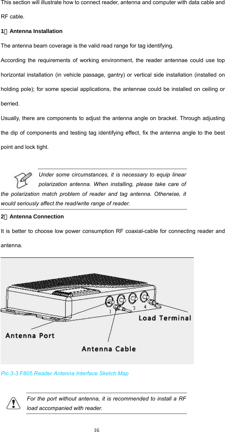  16 This section will illustrate how to connect reader, antenna and computer with data cable and RF cable.   1．Antenna Installation The antenna beam coverage is the valid read range for tag identifying. According the requirements of working environment, the reader antennae could use top horizontal installation (in vehicle passage, gantry) or vertical side installation (installed on holding pole); for some special applications, the antennae could be installed on ceiling or berried.  Usually, there are components to adjust the antenna angle on bracket. Through adjusting the dip of components and testing tag identifying effect, fix the antenna angle to the best point and lock tight.    Under some circumstances, it is necessary to equip linear polarization antenna. When installing, please take care of the polarization match problem of reader and tag antenna. Otherwise, it would seriously affect the read/write range of reader. 2．Antenna Connection It is better to choose low power consumption RF coaxial-cable for connecting reader and antenna.   Pic.3-3 F805 Reader Antenna Interface Sketch Map  For the port without antenna, it is recommended to install a RF load accompanied with reader.   