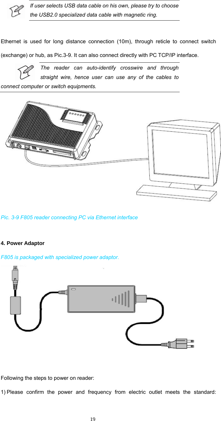  19 If user selects USB data cable on his own, please try to choose the USB2.0 specialized data cable with magnetic ring.    Ethernet is used for long distance connection (10m), through reticle to connect switch (exchange) or hub, as Pic.3-9. It can also connect directly with PC TCP/IP interface.   The reader can auto-identify crosswire and through straight wire, hence user can use any of the cables to connect computer or switch equipments.    Pic. 3-9 F805 reader connecting PC via Ethernet interface  4. Power Adaptor F805 is packaged with specialized power adaptor.                    Following the steps to power on reader:   1) Please confirm the power and frequency from electric outlet meets the standard: 