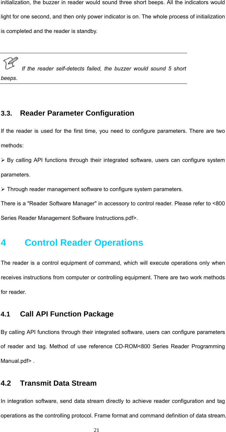  21 initialization, the buzzer in reader would sound three short beeps. All the indicators would light for one second, and then only power indicator is on. The whole process of initialization is completed and the reader is standby.     If the reader self-detects failed, the buzzer would sound 5 short beeps.   3.3. Reader Parameter Configuration  If the reader is used for the first time, you need to configure parameters. There are two methods:  ¾ By calling API functions through their integrated software, users can configure system parameters.  ¾ Through reader management software to configure system parameters.   There is a &quot;Reader Software Manager&quot; in accessory to control reader. Please refer to &lt;800 Series Reader Management Software Instructions.pdf&gt;.   4    Control Reader Operations  The reader is a control equipment of command, which will execute operations only when receives instructions from computer or controlling equipment. There are two work methods for reader.   4.1  Call API Function Package  By calling API functions through their integrated software, users can configure parameters of reader and tag. Method of use reference CD-ROM&lt;800 Series Reader Programming Manual.pdf&gt; . 4.2   Transmit Data Stream  In integration software, send data stream directly to achieve reader configuration and tag operations as the controlling protocol. Frame format and command definition of data stream, 