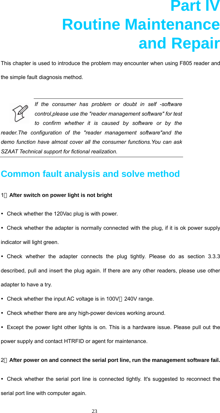  23  Part IV       Routine Maintenance       and Repair This chapter is used to introduce the problem may encounter when using F805 reader and the simple fault diagnosis method.  If the consumer has problem or doubt in self -software control,please use the &quot;reader management software&quot; for test to confirm whether it is caused by software or by the reader.The configuration of the &quot;reader management software&quot;and the demo function have almost cover all the consumer functions.You can ask SZAAT Technical support for fictional realization.   Common fault analysis and solve method 1．After switch on power light is not bright y  Check whether the 120Vac plug is with power. y  Check whether the adapter is normally connected with the plug, if it is ok power supply indicator will light green. y Check whether the adapter connects the plug tightly. Please do as section 3.3.3 described, pull and insert the plug again. If there are any other readers, please use other adapter to have a try. y  Check whether the input AC voltage is in 100V～240V range. y  Check whether there are any high-power devices working around. y  Except the power light other lights is on. This is a hardware issue. Please pull out the power supply and contact HTRFID or agent for maintenance. 2．After power on and connect the serial port line, run the management software fail. y  Check whether the serial port line is connected tightly. It&apos;s suggested to reconnect the serial port line with computer again. 