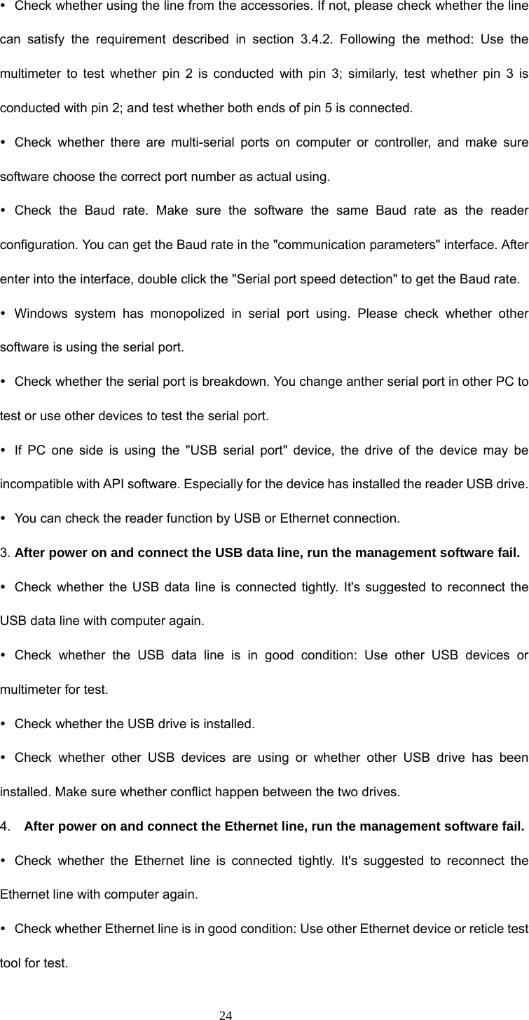  24 y  Check whether using the line from the accessories. If not, please check whether the line can satisfy the requirement described in section 3.4.2. Following the method: Use the multimeter to test whether pin 2 is conducted with pin 3; similarly, test whether pin 3 is conducted with pin 2; and test whether both ends of pin 5 is connected. y  Check whether there are multi-serial ports on computer or controller, and make sure software choose the correct port number as actual using.   y Check the Baud rate. Make sure the software the same Baud rate as the reader configuration. You can get the Baud rate in the &quot;communication parameters&quot; interface. After enter into the interface, double click the &quot;Serial port speed detection&quot; to get the Baud rate. y  Windows system has monopolized in serial port using. Please check whether other software is using the serial port. y  Check whether the serial port is breakdown. You change anther serial port in other PC to test or use other devices to test the serial port. y  If PC one side is using the &quot;USB serial port&quot; device, the drive of the device may be incompatible with API software. Especially for the device has installed the reader USB drive.   y  You can check the reader function by USB or Ethernet connection. 3. After power on and connect the USB data line, run the management software fail. y  Check whether the USB data line is connected tightly. It&apos;s suggested to reconnect the USB data line with computer again. y  Check whether the USB data line is in good condition: Use other USB devices or multimeter for test. y  Check whether the USB drive is installed. y  Check whether other USB devices are using or whether other USB drive has been installed. Make sure whether conflict happen between the two drives. 4.  After power on and connect the Ethernet line, run the management software fail. y  Check whether the Ethernet line is connected tightly. It&apos;s suggested to reconnect the Ethernet line with computer again. y  Check whether Ethernet line is in good condition: Use other Ethernet device or reticle test tool for test. 
