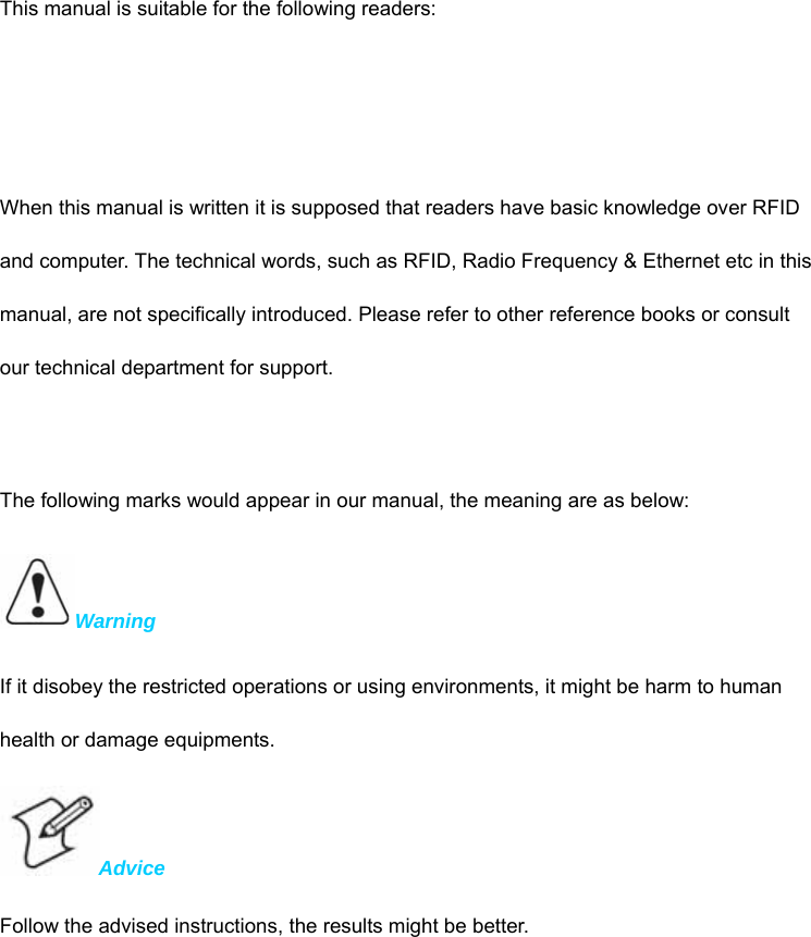    This manual is suitable for the following readers:     When this manual is written it is supposed that readers have basic knowledge over RFID and computer. The technical words, such as RFID, Radio Frequency &amp; Ethernet etc in this manual, are not specifically introduced. Please refer to other reference books or consult our technical department for support.    The following marks would appear in our manual, the meaning are as below:   Warning  If it disobey the restricted operations or using environments, it might be harm to human health or damage equipments.   Advice  Follow the advised instructions, the results might be better. 