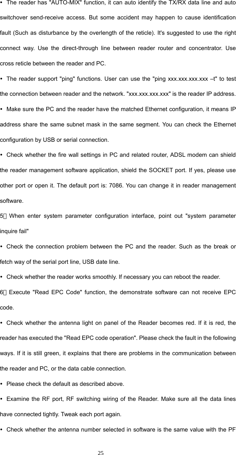  25 y  The reader has &quot;AUTO-MIX&quot; function, it can auto identify the TX/RX data line and auto switchover send-receive access. But some accident may happen to cause identification fault (Such as disturbance by the overlength of the reticle). It&apos;s suggested to use the right connect way. Use the direct-through line between reader router and concentrator. Use cross reticle between the reader and PC. y  The reader support &quot;ping&quot; functions. User can use the &quot;ping xxx.xxx.xxx.xxx –t&quot; to test the connection between reader and the network. &quot;xxx.xxx.xxx.xxx&quot; is the reader IP address. y  Make sure the PC and the reader have the matched Ethernet configuration, it means IP address share the same subnet mask in the same segment. You can check the Ethernet configuration by USB or serial connection. y  Check whether the fire wall settings in PC and related router, ADSL modem can shield the reader management software application, shield the SOCKET port. If yes, please use other port or open it. The default port is: 7086. You can change it in reader management software. 5．When enter system parameter configuration interface, point out &quot;system parameter inquire fail&quot;   y  Check the connection problem between the PC and the reader. Such as the break or fetch way of the serial port line, USB date line. y  Check whether the reader works smoothly. If necessary you can reboot the reader. 6．Execute &quot;Read EPC Code&quot; function, the demonstrate software can not receive EPC code. y  Check whether the antenna light on panel of the Reader becomes red. If it is red, the reader has executed the &apos;&apos;Read EPC code operation&quot;. Please check the fault in the following ways. If it is still green, it explains that there are problems in the communication between the reader and PC, or the data cable connection.   y  Please check the default as described above. y  Examine the RF port, RF switching wiring of the Reader. Make sure all the data lines have connected tightly. Tweak each port again. y  Check whether the antenna number selected in software is the same value with the PF 