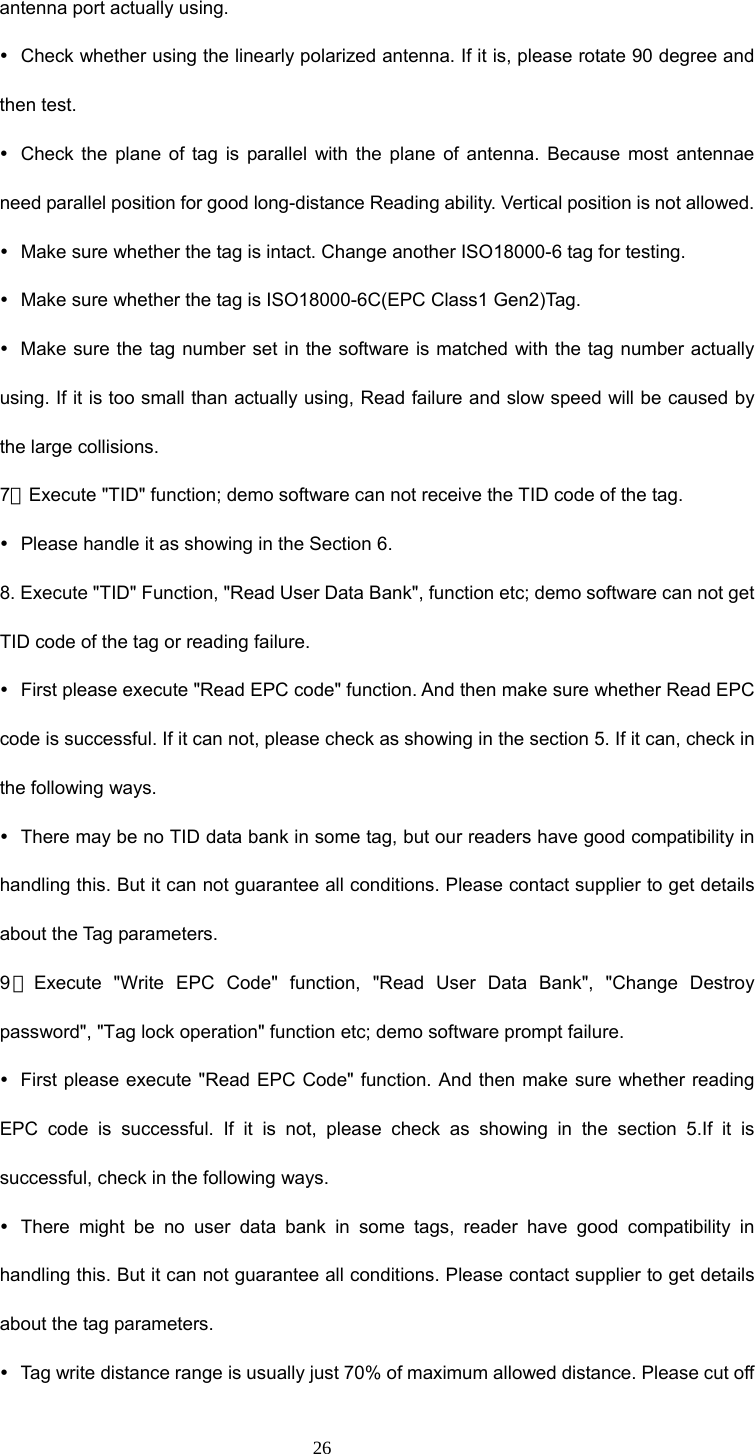  26 antenna port actually using.   y  Check whether using the linearly polarized antenna. If it is, please rotate 90 degree and then test. y  Check the plane of tag is parallel with the plane of antenna. Because most antennae need parallel position for good long-distance Reading ability. Vertical position is not allowed.   y  Make sure whether the tag is intact. Change another ISO18000-6 tag for testing. y  Make sure whether the tag is ISO18000-6C(EPC Class1 Gen2)Tag. y  Make sure the tag number set in the software is matched with the tag number actually using. If it is too small than actually using, Read failure and slow speed will be caused by the large collisions. 7．Execute &quot;TID&quot; function; demo software can not receive the TID code of the tag. y  Please handle it as showing in the Section 6. 8. Execute &quot;TID&quot; Function, &quot;Read User Data Bank&quot;, function etc; demo software can not get TID code of the tag or reading failure. y  First please execute &quot;Read EPC code&quot; function. And then make sure whether Read EPC code is successful. If it can not, please check as showing in the section 5. If it can, check in the following ways. y  There may be no TID data bank in some tag, but our readers have good compatibility in handling this. But it can not guarantee all conditions. Please contact supplier to get details about the Tag parameters. 9．Execute &quot;Write EPC Code&quot; function, &quot;Read User Data Bank&quot;, &quot;Change Destroy password&quot;, &quot;Tag lock operation&quot; function etc; demo software prompt failure. y  First please execute &quot;Read EPC Code&quot; function. And then make sure whether reading EPC code is successful. If it is not, please check as showing in the section 5.If it is successful, check in the following ways. y  There might be no user data bank in some tags, reader have good compatibility in handling this. But it can not guarantee all conditions. Please contact supplier to get details about the tag parameters. y  Tag write distance range is usually just 70% of maximum allowed distance. Please cut off 