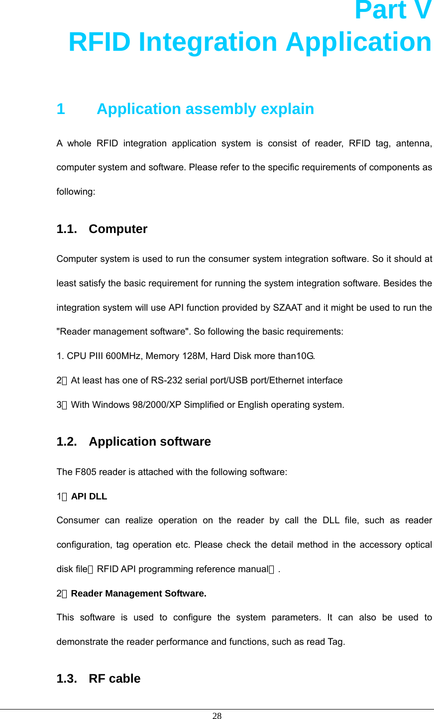  28 Part V       RFID Integration Application  1    Application assembly explain A whole RFID integration application system is consist of reader, RFID tag, antenna, computer system and software. Please refer to the specific requirements of components as following:  1.1. Computer Computer system is used to run the consumer system integration software. So it should at least satisfy the basic requirement for running the system integration software. Besides the integration system will use API function provided by SZAAT and it might be used to run the &quot;Reader management software&quot;. So following the basic requirements: 1. CPU PIII 600MHz, Memory 128M, Hard Disk more than10G. 2．At least has one of RS-232 serial port/USB port/Ethernet interface 3．With Windows 98/2000/XP Simplified or English operating system. 1.2. Application software The F805 reader is attached with the following software: 1．API DLL Consumer can realize operation on the reader by call the DLL file, such as reader configuration, tag operation etc. Please check the detail method in the accessory optical disk file《RFID API programming reference manual》. 2．Reader Management Software. This software is used to configure the system parameters. It can also be used to demonstrate the reader performance and functions, such as read Tag. 1.3. RF cable 