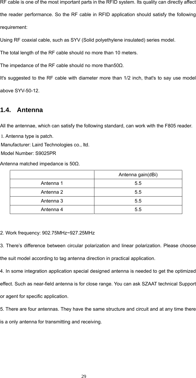  29 RF cable is one of the most important parts in the RFID system. Its quality can directly affect the reader performance. So the RF cable in RFID application should satisfy the following requirement:  Using RF coaxial cable, such as SYV (Solid polyethylene insulated) series model. The total length of the RF cable should no more than 10 meters. The impedance of the RF cable should no more than50Ω. It&apos;s suggested to the RF cable with diameter more than 1/2 inch, that&apos;s to say use model above SYV-50-12. 1.4. Antenna All the antennae, which can satisfy the following standard, can work with the F805 reader. 1. Antenna type is patch. Manufacturer: Laird Technologies co., ltd. Model Number: S9025PR Antenna matched impedance is 50Ω.  Antenna gain(dBi) Antenna 1  5.5 Antenna 2  5.5 Antenna 3  5.5 Antenna 4  5.5  2. Work frequency: 902.75MHz~927.25MHz 3. There’s difference between circular polarization and linear polarization. Please choose the suit model according to tag antenna direction in practical application.   4. In some integration application special designed antenna is needed to get the optimized effect. Such as near-field antenna is for close range. You can ask SZAAT technical Support or agent for specific application. 5. There are four antennas. They have the same structure and circuit and at any time there is a only antenna for transmitting and receiving.   