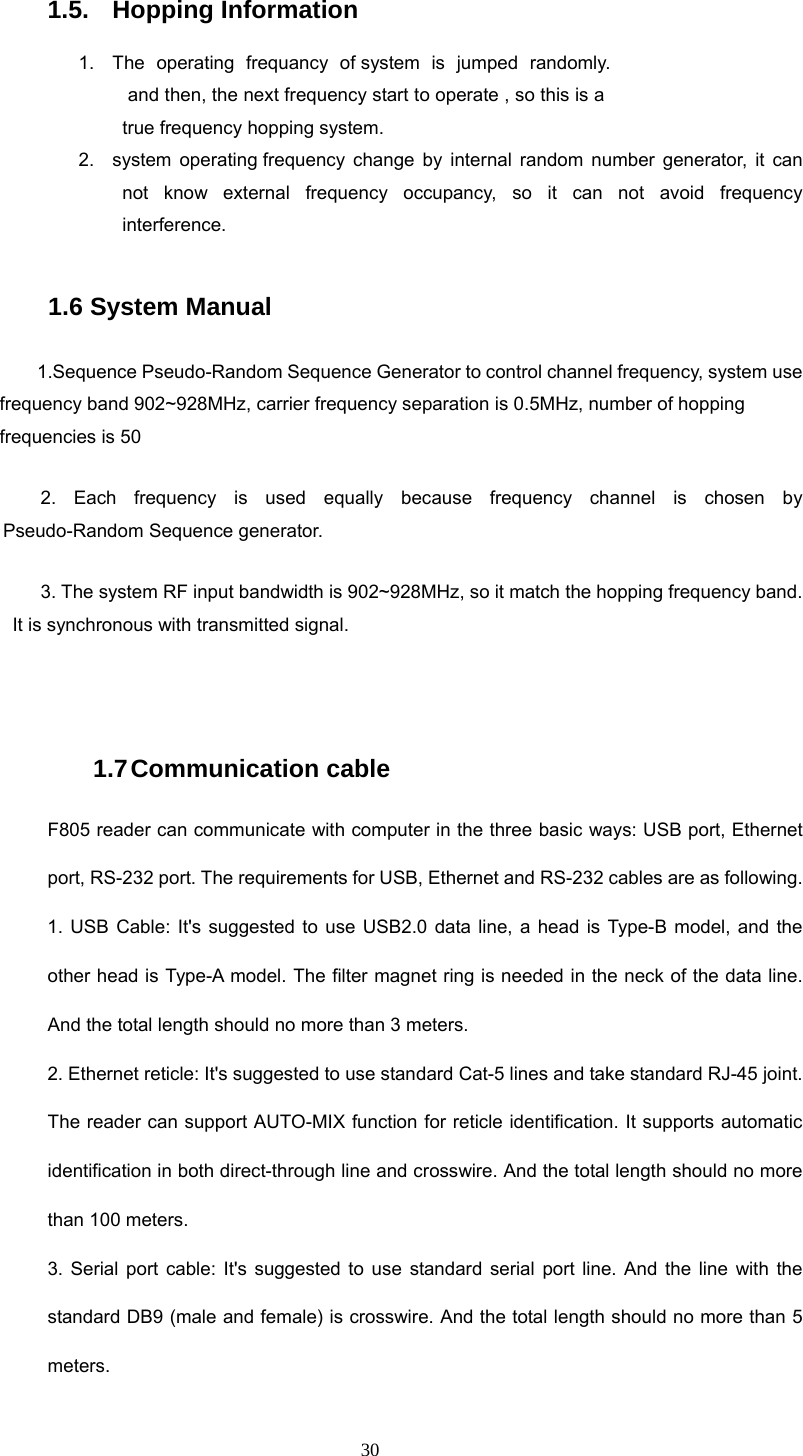  30 1.5. Hopping Information 1.  The operating frequancy of system is jumped randomly.  and then, the next frequency start to operate , so this is a true frequency hopping system. 2.  system operating frequency change by internal random number generator, it can not know external frequency occupancy, so it can not avoid frequency interference.  1.6 System Manual  1.Sequence Pseudo-Random Sequence Generator to control channel frequency, system use frequency band 902~928MHz, carrier frequency separation is 0.5MHz, number of hopping frequencies is 50 2. Each frequency is used equally because frequency channel is chosen by Pseudo-Random Sequence generator.   3. The system RF input bandwidth is 902~928MHz, so it match the hopping frequency band. It is synchronous with transmitted signal.  1.7 Communication  cable F805 reader can communicate with computer in the three basic ways: USB port, Ethernet port, RS-232 port. The requirements for USB, Ethernet and RS-232 cables are as following. 1. USB Cable: It&apos;s suggested to use USB2.0 data line, a head is Type-B model, and the other head is Type-A model. The filter magnet ring is needed in the neck of the data line. And the total length should no more than 3 meters.   2. Ethernet reticle: It&apos;s suggested to use standard Cat-5 lines and take standard RJ-45 joint. The reader can support AUTO-MIX function for reticle identification. It supports automatic identification in both direct-through line and crosswire. And the total length should no more than 100 meters. 3. Serial port cable: It&apos;s suggested to use standard serial port line. And the line with the standard DB9 (male and female) is crosswire. And the total length should no more than 5 meters. 