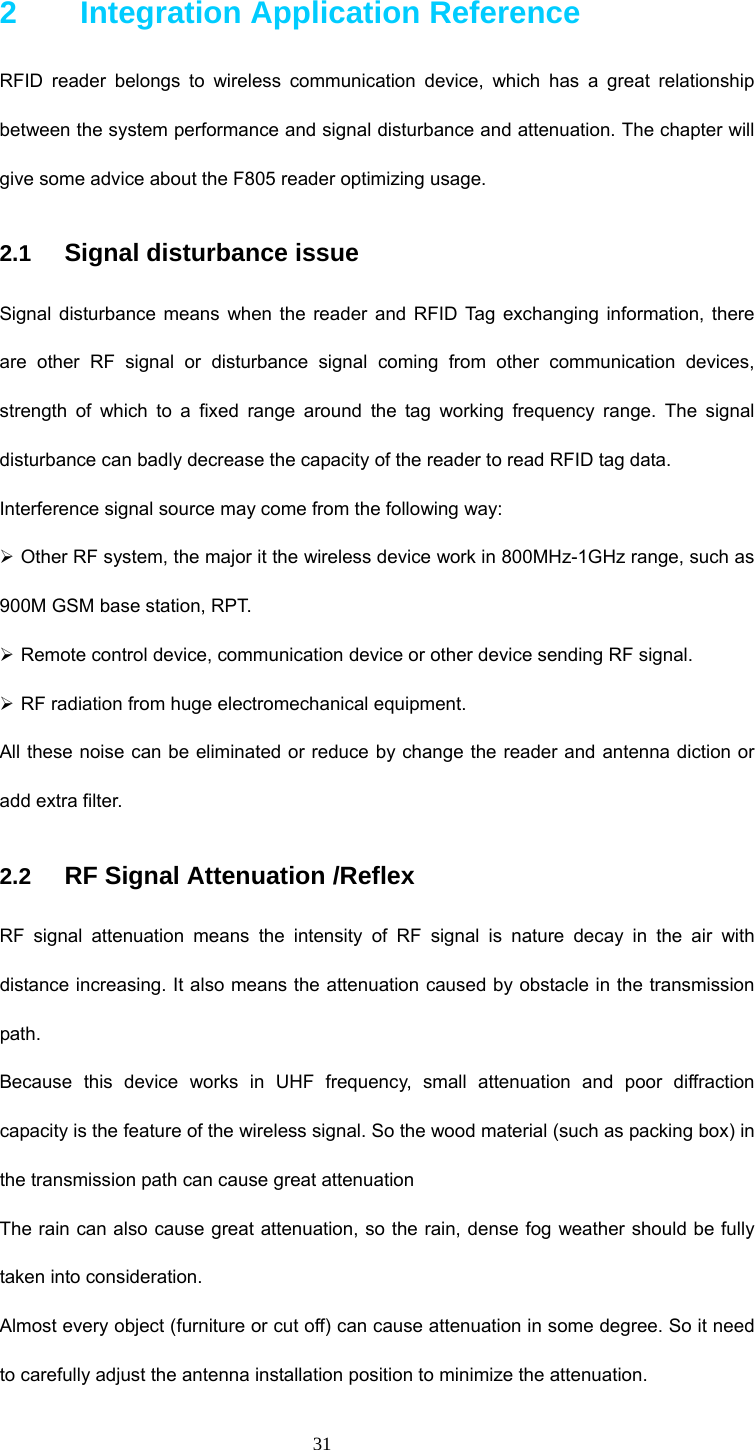  31 2    Integration Application Reference RFID reader belongs to wireless communication device, which has a great relationship between the system performance and signal disturbance and attenuation. The chapter will give some advice about the F805 reader optimizing usage.   2.1  Signal disturbance issue Signal disturbance means when the reader and RFID Tag exchanging information, there are other RF signal or disturbance signal coming from other communication devices, strength of which to a fixed range around the tag working frequency range. The signal disturbance can badly decrease the capacity of the reader to read RFID tag data. Interference signal source may come from the following way: ¾ Other RF system, the major it the wireless device work in 800MHz-1GHz range, such as 900M GSM base station, RPT. ¾ Remote control device, communication device or other device sending RF signal. ¾ RF radiation from huge electromechanical equipment. All these noise can be eliminated or reduce by change the reader and antenna diction or add extra filter.   2.2  RF Signal Attenuation /Reflex RF signal attenuation means the intensity of RF signal is nature decay in the air with distance increasing. It also means the attenuation caused by obstacle in the transmission path. Because this device works in UHF frequency, small attenuation and poor diffraction capacity is the feature of the wireless signal. So the wood material (such as packing box) in the transmission path can cause great attenuation   The rain can also cause great attenuation, so the rain, dense fog weather should be fully taken into consideration. Almost every object (furniture or cut off) can cause attenuation in some degree. So it need to carefully adjust the antenna installation position to minimize the attenuation. 