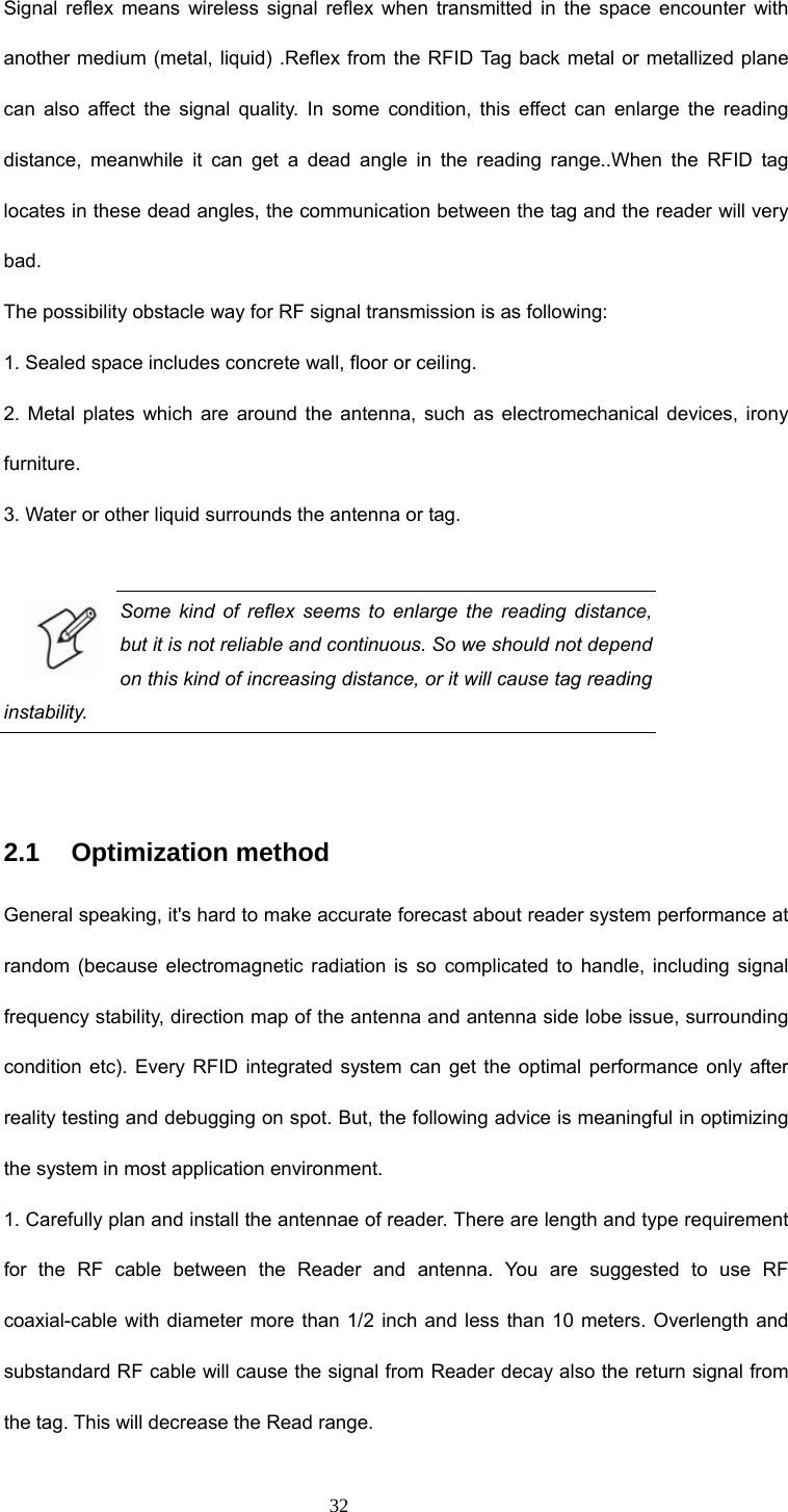  32 Signal reflex means wireless signal reflex when transmitted in the space encounter with another medium (metal, liquid) .Reflex from the RFID Tag back metal or metallized plane can also affect the signal quality. In some condition, this effect can enlarge the reading distance, meanwhile it can get a dead angle in the reading range..When the RFID tag locates in these dead angles, the communication between the tag and the reader will very bad. The possibility obstacle way for RF signal transmission is as following: 1. Sealed space includes concrete wall, floor or ceiling. 2. Metal plates which are around the antenna, such as electromechanical devices, irony furniture. 3. Water or other liquid surrounds the antenna or tag.  Some kind of reflex seems to enlarge the reading distance, but it is not reliable and continuous. So we should not depend on this kind of increasing distance, or it will cause tag reading instability.  2.1   Optimization method General speaking, it&apos;s hard to make accurate forecast about reader system performance at random (because electromagnetic radiation is so complicated to handle, including signal frequency stability, direction map of the antenna and antenna side lobe issue, surrounding condition etc). Every RFID integrated system can get the optimal performance only after reality testing and debugging on spot. But, the following advice is meaningful in optimizing the system in most application environment. 1. Carefully plan and install the antennae of reader. There are length and type requirement for the RF cable between the Reader and antenna. You are suggested to use RF coaxial-cable with diameter more than 1/2 inch and less than 10 meters. Overlength and substandard RF cable will cause the signal from Reader decay also the return signal from the tag. This will decrease the Read range. 