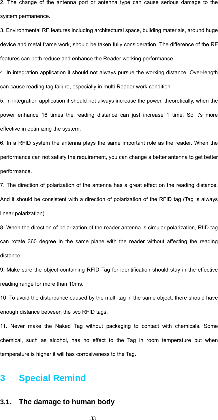  33 2. The change of the antenna port or antenna type can cause serious damage to the system permanence. 3. Environmental RF features including architectural space, building materials, around huge device and metal frame work, should be taken fully consideration. The difference of the RF features can both reduce and enhance the Reader working performance. 4. In integration application it should not always pursue the working distance. Over-length can cause reading tag failure, especially in multi-Reader work condition. 5. In integration application it should not always increase the power, theoretically, when the power enhance 16 times the reading distance can just increase 1 time. So it&apos;s more effective in optimizing the system.   6. In a RFID system the antenna plays the same important role as the reader. When the performance can not satisfy the requirement, you can change a better antenna to get better performance. 7. The direction of polarization of the antenna has a great effect on the reading distance. And it should be consistent with a direction of polarization of the RFID tag (Tag is always linear polarization). 8. When the direction of polarization of the reader antenna is circular polarization, RIID tag can rotate 360 degree in the same plane with the reader without affecting the reading distance.  9. Make sure the object containing RFID Tag for identification should stay in the effective reading range for more than 10ms. 10. To avoid the disturbance caused by the multi-tag in the same object, there should have enough distance between the two RFID tags.   11. Never make the Naked Tag without packaging to contact with chemicals. Some chemical, such as alcohol, has no effect to the Tag in room temperature but when temperature is higher it will has corrosiveness to the Tag. 3   Special Remind 3.1. The damage to human body 