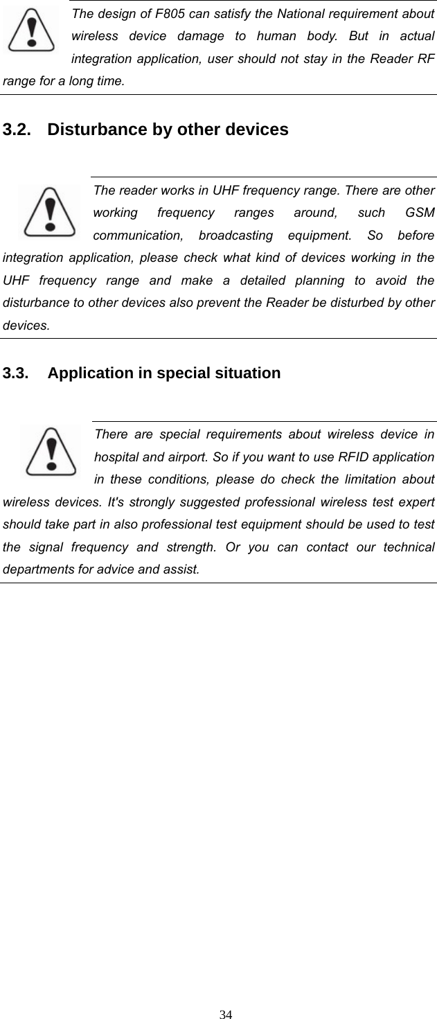  34 The design of F805 can satisfy the National requirement about wireless device damage to human body. But in actual integration application, user should not stay in the Reader RF range for a long time. 3.2.  Disturbance by other devices  The reader works in UHF frequency range. There are other working frequency ranges around, such GSM communication, broadcasting equipment. So before integration application, please check what kind of devices working in the UHF frequency range and make a detailed planning to avoid the disturbance to other devices also prevent the Reader be disturbed by other devices.   3.3.  Application in special situation  There are special requirements about wireless device in hospital and airport. So if you want to use RFID application in these conditions, please do check the limitation about wireless devices. It&apos;s strongly suggested professional wireless test expert should take part in also professional test equipment should be used to test the signal frequency and strength. Or you can contact our technical departments for advice and assist.      