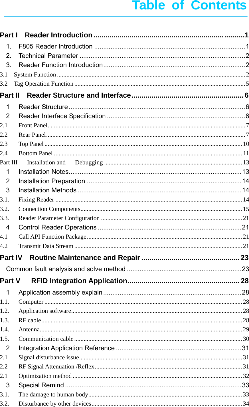       Table of Contents   Part IReader Introduction ................................................................. ..........11.F805 Reader Introduction ................................................................................... 12.Technical Parameter ........................................................................................... 23.Reader Function Introduction .............................................................................. 23.1  System Function ........................................................................................................................ 23.2  Tag Operation Function ............................................................................................................. 5Part II  Reader Structure and Interface ........................................................  61Reader Structure ................................................................................................. 62Reader Interface Specification ............................................................................ 62.1Front Panel .............................................................................................................................. 72.2Rear Panel ............................................................................................................................... 72.3Top Panel .............................................................................................................................. 102.4Bottom Panel ........................................................................................................................ 11Part III   Installation and   Debugging ........................................................................................ 131Installation Notes ............................................................................................... 132Installation Preparation ..................................................................................... 143Installation Methods .......................................................................................... 143.1.Fixing Reader ....................................................................................................................... 143.2.Connection Components ....................................................................................................... 153.3.Reader Parameter Configuration .......................................................................................... 214Control Reader Operations ............................................................................... 214.1Call API Function Package ................................................................................................... 214.2Transmit Data Stream ........................................................................................................... 21Part IV    Routine Maintenance and Repair ................................................. 23Common fault analysis and solve method ............................................................... 23Part V   RFID Integration Application ........................................................ 281Application assembly explain ............................................................................ 281.1.Computer .............................................................................................................................. 281.2.Application software ............................................................................................................. 281.3.RF cable ................................................................................................................................ 281.4.Antenna ................................................................................................................................. 291.5.Communication cable ........................................................................................................... 302Integration Application Reference ..................................................................... 312.1Signal disturbance issue ........................................................................................................ 312.2RF Signal Attenuation /Reflex .............................................................................................. 312.1Optimization method ............................................................................................................ 323Special Remind ................................................................................................. 333.1.The damage to human body .................................................................................................. 333.2.Disturbance by other devices ................................................................................................ 34