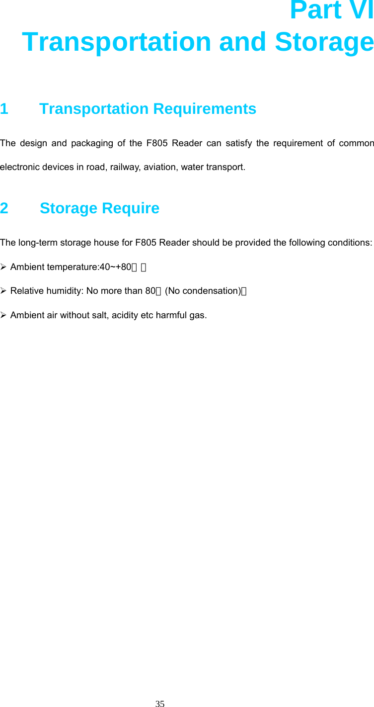  35  Part VI       Transportation and Storage  1   Transportation Requirements The design and packaging of the F805 Reader can satisfy the requirement of common electronic devices in road, railway, aviation, water transport. 2    Storage Require The long-term storage house for F805 Reader should be provided the following conditions: ¾ Ambient temperature:40~+80℃； ¾ Relative humidity: No more than 80％(No condensation)； ¾ Ambient air without salt, acidity etc harmful gas.  