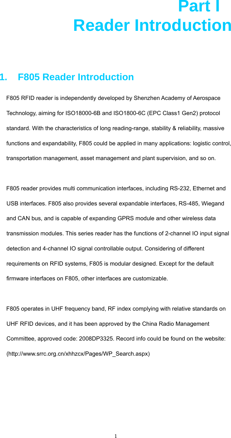  1  Part I          Reader Introduction  1.    F805 Reader Introduction F805 RFID reader is independently developed by Shenzhen Academy of Aerospace Technology, aiming for ISO18000-6B and ISO1800-6C (EPC Class1 Gen2) protocol standard. With the characteristics of long reading-range, stability &amp; reliability, massive functions and expandability, F805 could be applied in many applications: logistic control, transportation management, asset management and plant supervision, and so on.  F805 reader provides multi communication interfaces, including RS-232, Ethernet and USB interfaces. F805 also provides several expandable interfaces, RS-485, Wiegand and CAN bus, and is capable of expanding GPRS module and other wireless data transmission modules. This series reader has the functions of 2-channel IO input signal detection and 4-channel IO signal controllable output. Considering of different requirements on RFID systems, F805 is modular designed. Except for the default firmware interfaces on F805, other interfaces are customizable.    F805 operates in UHF frequency band, RF index complying with relative standards on UHF RFID devices, and it has been approved by the China Radio Management Committee, approved code: 2008DP3325. Record info could be found on the website: (http://www.srrc.org.cn/xhhzcx/Pages/WP_Search.aspx)      