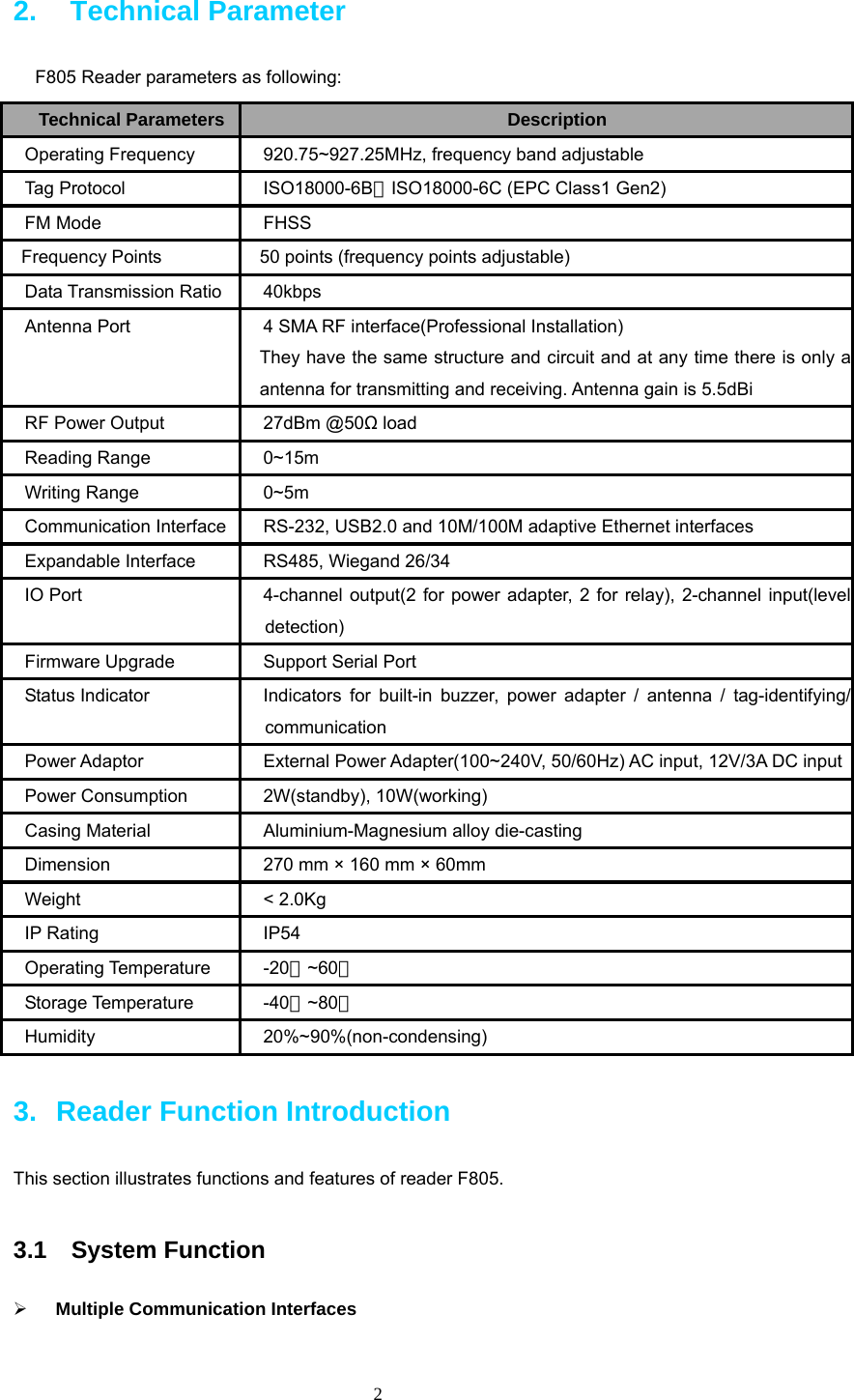  2 2.  Technical Parameter F805 Reader parameters as following:   Technical Parameters Description Operating Frequency  920.75~927.25MHz, frequency band adjustable Tag Protocol  ISO18000-6B、ISO18000-6C (EPC Class1 Gen2) FM Mode  FHSS   Frequency Points    50 points (frequency points adjustable) Data Transmission Ratio 40kbps Antenna Port  4 SMA RF interface(Professional Installation)     They have the same structure and circuit and at any time there is only a antenna for transmitting and receiving. Antenna gain is 5.5dBi RF Power Output  27dBm @50Ω load Reading Range  0~15m Writing Range  0~5m Communication Interface RS-232, USB2.0 and 10M/100M adaptive Ethernet interfaces Expandable Interface  RS485, Wiegand 26/34 IO Port  4-channel output(2 for power adapter, 2 for relay), 2-channel input(level detection) Firmware Upgrade  Support Serial Port Status Indicator  Indicators for built-in buzzer, power adapter / antenna / tag-identifying/ communication Power Adaptor    External Power Adapter(100~240V, 50/60Hz) AC input, 12V/3A DC inputPower Consumption  2W(standby), 10W(working) Casing Material  Aluminium-Magnesium alloy die-casting Dimension  270 mm × 160 mm × 60mm Weight &lt; 2.0Kg IP Rating  IP54 Operating Temperature  -20 ~60℃℃ Storage Temperature  -40 ~80℃℃ Humidity 20%~90%(non-condensing) 3.  Reader Function Introduction This section illustrates functions and features of reader F805.  3.1  System Function ¾ Multiple Communication Interfaces 