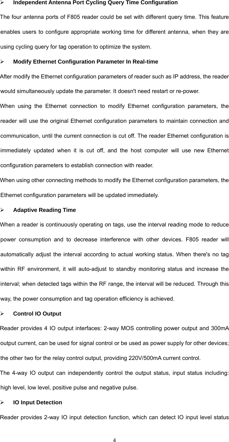  4 ¾ Independent Antenna Port Cycling Query Time Configuration The four antenna ports of F805 reader could be set with different query time. This feature enables users to configure appropriate working time for different antenna, when they are using cycling query for tag operation to optimize the system.   ¾ Modify Ethernet Configuration Parameter In Real-time After modify the Ethernet configuration parameters of reader such as IP address, the reader would simultaneously update the parameter. It doesn&apos;t need restart or re-power.   When using the Ethernet connection to modify Ethernet configuration parameters, the reader will use the original Ethernet configuration parameters to maintain connection and communication, until the current connection is cut off. The reader Ethernet configuration is immediately updated when it is cut off, and the host computer will use new Ethernet configuration parameters to establish connection with reader.   When using other connecting methods to modify the Ethernet configuration parameters, the Ethernet configuration parameters will be updated immediately.   ¾ Adaptive Reading Time When a reader is continuously operating on tags, use the interval reading mode to reduce power consumption and to decrease interference with other devices. F805 reader will automatically adjust the interval according to actual working status. When there&apos;s no tag within RF environment, it will auto-adjust to standby monitoring status and increase the interval; when detected tags within the RF range, the interval will be reduced. Through this way, the power consumption and tag operation efficiency is achieved.   ¾ Control IO Output Reader provides 4 IO output interfaces: 2-way MOS controlling power output and 300mA output current, can be used for signal control or be used as power supply for other devices; the other two for the relay control output, providing 220V/500mA current control. The 4-way IO output can independently control the output status, input status including: high level, low level, positive pulse and negative pulse.   ¾ IO Input Detection Reader provides 2-way IO input detection function, which can detect IO input level status 