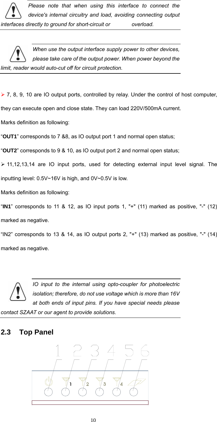 10 Please note that when using this interface to connect the device&apos;s internal circuitry and load, avoiding connecting output interfaces directly to ground for short-circuit or        overload.   When use the output interface supply power to other devices, please take care of the output power. When power beyond the limit, reader would auto-cut off for circuit protection.    ¾ 7, 8, 9, 10 are IO output ports, controlled by relay. Under the control of host computer, they can execute open and close state. They can load 220V/500mA current.   Marks definition as following: “OUT1” corresponds to 7 &amp;8, as IO output port 1 and normal open status;   “OUT2” corresponds to 9 &amp; 10, as IO output port 2 and normal open status;   ¾ 11,12,13,14 are IO input ports, used for detecting external input level signal. The inputting level: 0.5V~16V is high, and 0V~0.5V is low.     Marks definition as following: “IN1” corresponds to 11 &amp; 12, as IO input ports 1, &quot;+&quot; (11) marked as positive, &quot;-&quot; (12) marked as negative.   “IN2” corresponds to 13 &amp; 14, as IO output ports 2, &quot;+&quot; (13) marked as positive, &quot;-&quot; (14) marked as negative.    IO input to the internal using opto-coupler for photoelectric isolation; therefore, do not use voltage which is more than 16V at both ends of input pins. If you have special needs please contact SZAAT or our agent to provide solutions.    2.3   Top Panel  