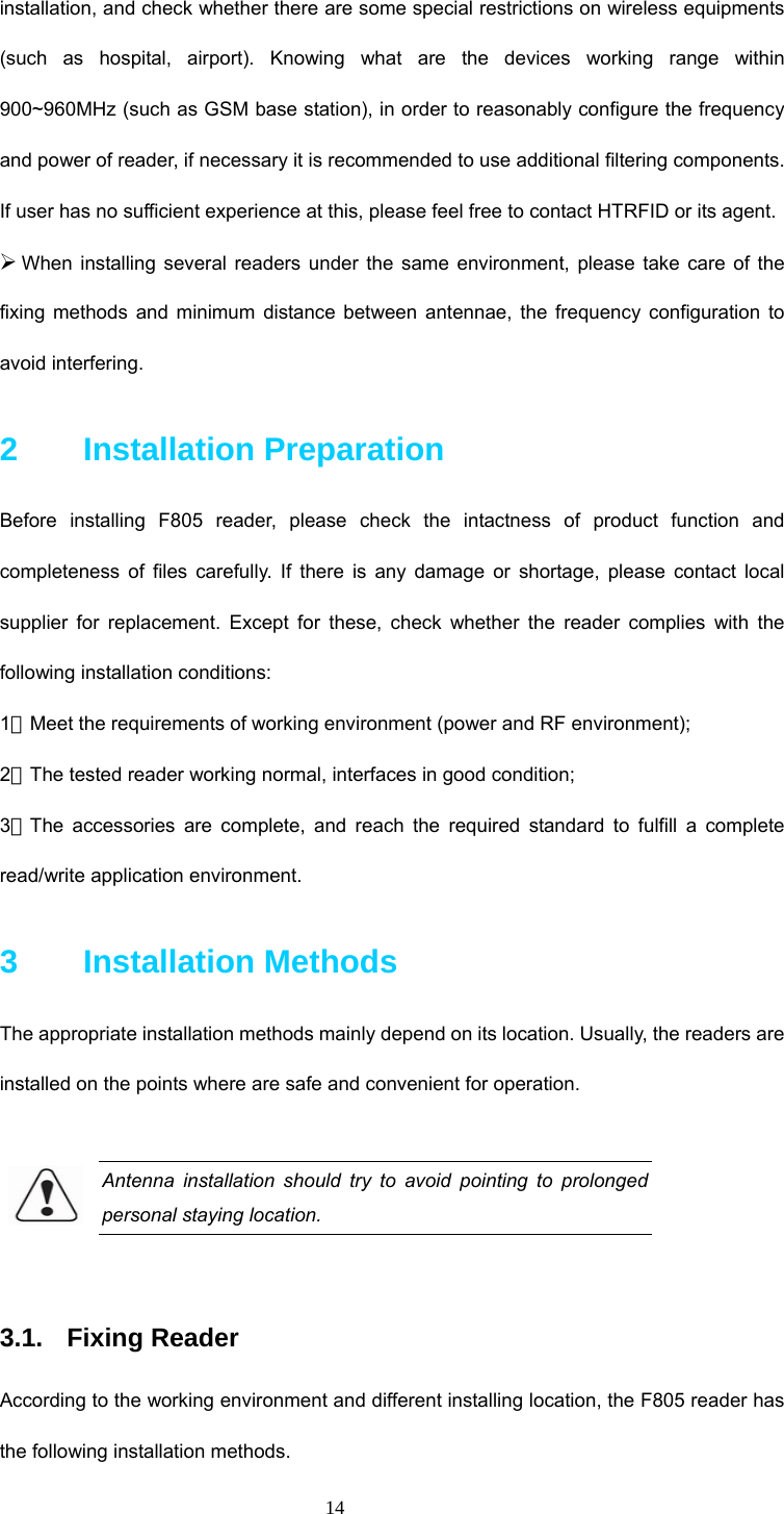 14 installation, and check whether there are some special restrictions on wireless equipments (such as hospital, airport). Knowing what are the devices working range within 900~960MHz (such as GSM base station), in order to reasonably configure the frequency and power of reader, if necessary it is recommended to use additional filtering components. If user has no sufficient experience at this, please feel free to contact HTRFID or its agent.     ¾ When installing several readers under the same environment, please take care of the fixing methods and minimum distance between antennae, the frequency configuration to avoid interfering.    2    Installation Preparation  Before installing F805 reader, please check the intactness of product function and completeness of files carefully. If there is any damage or shortage, please contact local supplier for replacement. Except for these, check whether the reader complies with the following installation conditions:   1．Meet the requirements of working environment (power and RF environment);   2．The tested reader working normal, interfaces in good condition; 3．The accessories are complete, and reach the required standard to fulfill a complete read/write application environment.   3    Installation Methods The appropriate installation methods mainly depend on its location. Usually, the readers are installed on the points where are safe and convenient for operation.    Antenna installation should try to avoid pointing to prolonged personal staying location.  3.1. Fixing Reader According to the working environment and different installing location, the F805 reader has the following installation methods. 