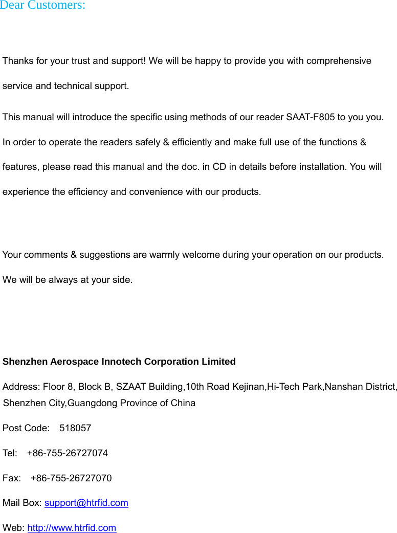    Dear Customers:   Thanks for your trust and support! We will be happy to provide you with comprehensive service and technical support. This manual will introduce the specific using methods of our reader SAAT-F805 to you you. In order to operate the readers safely &amp; efficiently and make full use of the functions &amp; features, please read this manual and the doc. in CD in details before installation. You will experience the efficiency and convenience with our products.    Your comments &amp; suggestions are warmly welcome during your operation on our products. We will be always at your side.   Shenzhen Aerospace Innotech Corporation Limited Address: Floor 8, Block B, SZAAT Building,10th Road Kejinan,Hi-Tech Park,Nanshan District, Shenzhen City,Guangdong Province of China Post Code:  518057 Tel:  +86-755-26727074 Fax:  +86-755-26727070 Mail Box: support@htrfid.com  Web: http://www.htrfid.com   