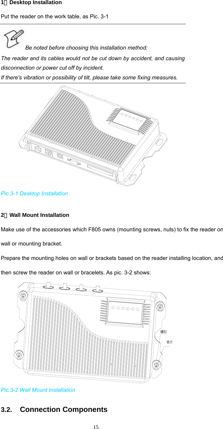 15 1．Desktop Installation Put the reader on the work table, as Pic. 3-1 Be noted before choosing this installation method:   The reader and its cables would not be cut down by accident, and causing disconnection or power cut off by incident.   If there&apos;s vibration or possibility of tilt, please take some fixing measures.    Pic.3-1 Desktop Installation  2．Wall Mount Installation Make use of the accessories which F805 owns (mounting screws, nuts) to fix the reader on wall or mounting bracket.   Prepare the mounting holes on wall or brackets based on the reader installing location, and then screw the reader on wall or bracelets. As pic. 3-2 shows:     Pic.3-2 Wall Mount Installation 3.2.  Connection Components 