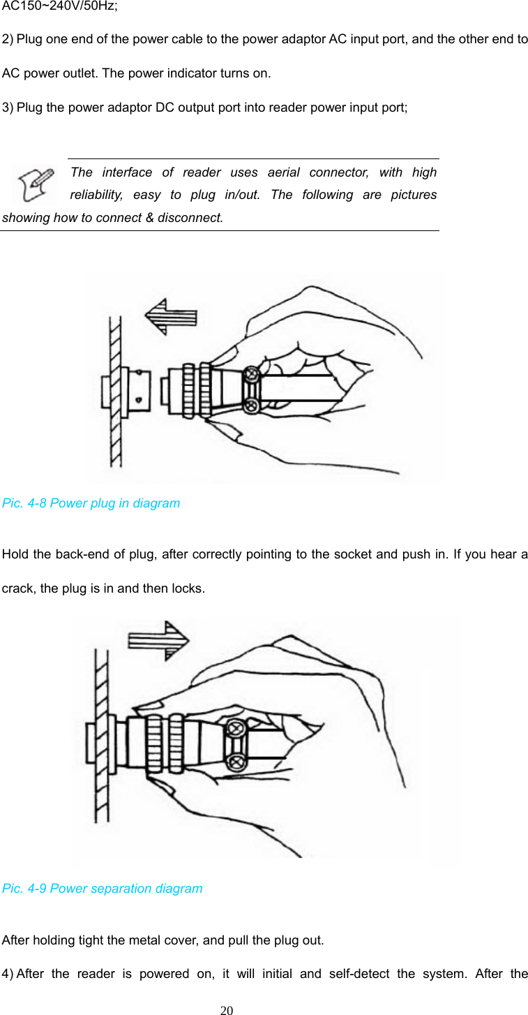 20 AC150~240V/50Hz;  2) Plug one end of the power cable to the power adaptor AC input port, and the other end to AC power outlet. The power indicator turns on.     3) Plug the power adaptor DC output port into reader power input port;    The interface of reader uses aerial connector, with high reliability, easy to plug in/out. The following are pictures showing how to connect &amp; disconnect.     Pic. 4-8 Power plug in diagram   Hold the back-end of plug, after correctly pointing to the socket and push in. If you hear a crack, the plug is in and then locks.    Pic. 4-9 Power separation diagram  After holding tight the metal cover, and pull the plug out.   4) After the reader is powered on, it will initial and self-detect the system. After the 