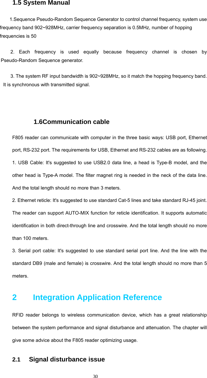 30 1.5 System Manual  1.Sequence Pseudo-Random Sequence Generator to control channel frequency, system use frequency band 902~928MHz, carrier frequency separation is 0.5MHz, number of hopping frequencies is 50 2. Each frequency is used equally because frequency channel is chosen by Pseudo-Random Sequence generator.   3. The system RF input bandwidth is 902~928MHz, so it match the hopping frequency band. It is synchronous with transmitted signal.  1.6Communication cable F805 reader can communicate with computer in the three basic ways: USB port, Ethernet port, RS-232 port. The requirements for USB, Ethernet and RS-232 cables are as following. 1. USB Cable: It&apos;s suggested to use USB2.0 data line, a head is Type-B model, and the other head is Type-A model. The filter magnet ring is needed in the neck of the data line. And the total length should no more than 3 meters.   2. Ethernet reticle: It&apos;s suggested to use standard Cat-5 lines and take standard RJ-45 joint. The reader can support AUTO-MIX function for reticle identification. It supports automatic identification in both direct-through line and crosswire. And the total length should no more than 100 meters. 3. Serial port cable: It&apos;s suggested to use standard serial port line. And the line with the standard DB9 (male and female) is crosswire. And the total length should no more than 5 meters. 2    Integration Application Reference RFID reader belongs to wireless communication device, which has a great relationship between the system performance and signal disturbance and attenuation. The chapter will give some advice about the F805 reader optimizing usage.   2.1   Signal disturbance issue 