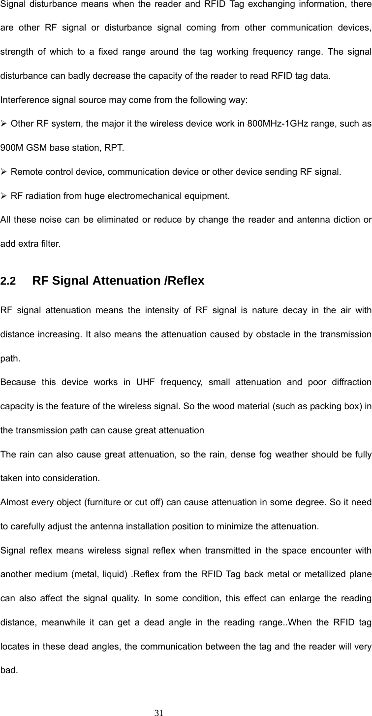 31 Signal disturbance means when the reader and RFID Tag exchanging information, there are other RF signal or disturbance signal coming from other communication devices, strength of which to a fixed range around the tag working frequency range. The signal disturbance can badly decrease the capacity of the reader to read RFID tag data. Interference signal source may come from the following way: ¾ Other RF system, the major it the wireless device work in 800MHz-1GHz range, such as 900M GSM base station, RPT. ¾ Remote control device, communication device or other device sending RF signal. ¾ RF radiation from huge electromechanical equipment. All these noise can be eliminated or reduce by change the reader and antenna diction or add extra filter.   2.2   RF Signal Attenuation /Reflex RF signal attenuation means the intensity of RF signal is nature decay in the air with distance increasing. It also means the attenuation caused by obstacle in the transmission path. Because this device works in UHF frequency, small attenuation and poor diffraction capacity is the feature of the wireless signal. So the wood material (such as packing box) in the transmission path can cause great attenuation   The rain can also cause great attenuation, so the rain, dense fog weather should be fully taken into consideration. Almost every object (furniture or cut off) can cause attenuation in some degree. So it need to carefully adjust the antenna installation position to minimize the attenuation. Signal reflex means wireless signal reflex when transmitted in the space encounter with another medium (metal, liquid) .Reflex from the RFID Tag back metal or metallized plane can also affect the signal quality. In some condition, this effect can enlarge the reading distance, meanwhile it can get a dead angle in the reading range..When the RFID tag locates in these dead angles, the communication between the tag and the reader will very bad. 