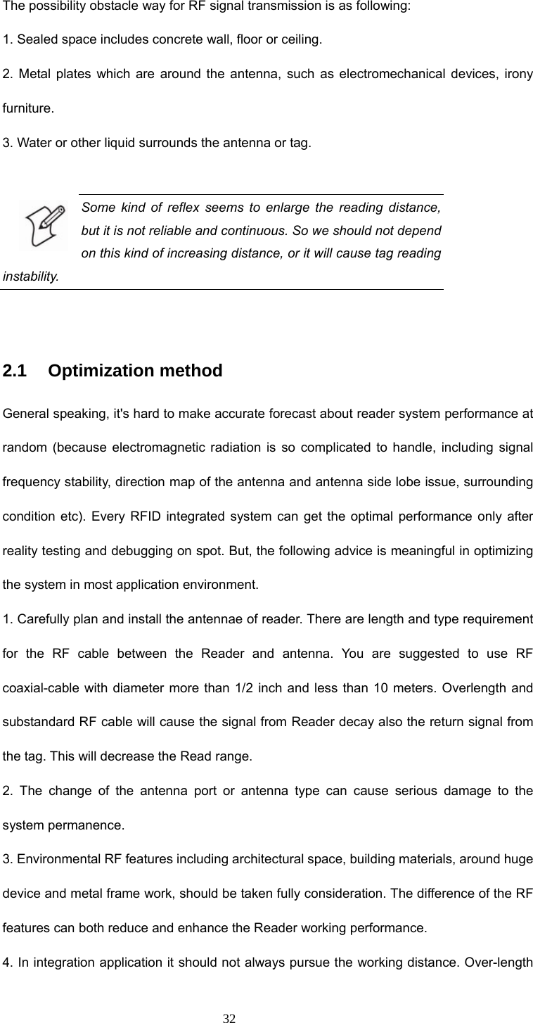 32 The possibility obstacle way for RF signal transmission is as following: 1. Sealed space includes concrete wall, floor or ceiling. 2. Metal plates which are around the antenna, such as electromechanical devices, irony furniture. 3. Water or other liquid surrounds the antenna or tag.  Some kind of reflex seems to enlarge the reading distance, but it is not reliable and continuous. So we should not depend on this kind of increasing distance, or it will cause tag reading instability.  2.1   Optimization method General speaking, it&apos;s hard to make accurate forecast about reader system performance at random (because electromagnetic radiation is so complicated to handle, including signal frequency stability, direction map of the antenna and antenna side lobe issue, surrounding condition etc). Every RFID integrated system can get the optimal performance only after reality testing and debugging on spot. But, the following advice is meaningful in optimizing the system in most application environment. 1. Carefully plan and install the antennae of reader. There are length and type requirement for the RF cable between the Reader and antenna. You are suggested to use RF coaxial-cable with diameter more than 1/2 inch and less than 10 meters. Overlength and substandard RF cable will cause the signal from Reader decay also the return signal from the tag. This will decrease the Read range. 2. The change of the antenna port or antenna type can cause serious damage to the system permanence. 3. Environmental RF features including architectural space, building materials, around huge device and metal frame work, should be taken fully consideration. The difference of the RF features can both reduce and enhance the Reader working performance. 4. In integration application it should not always pursue the working distance. Over-length 