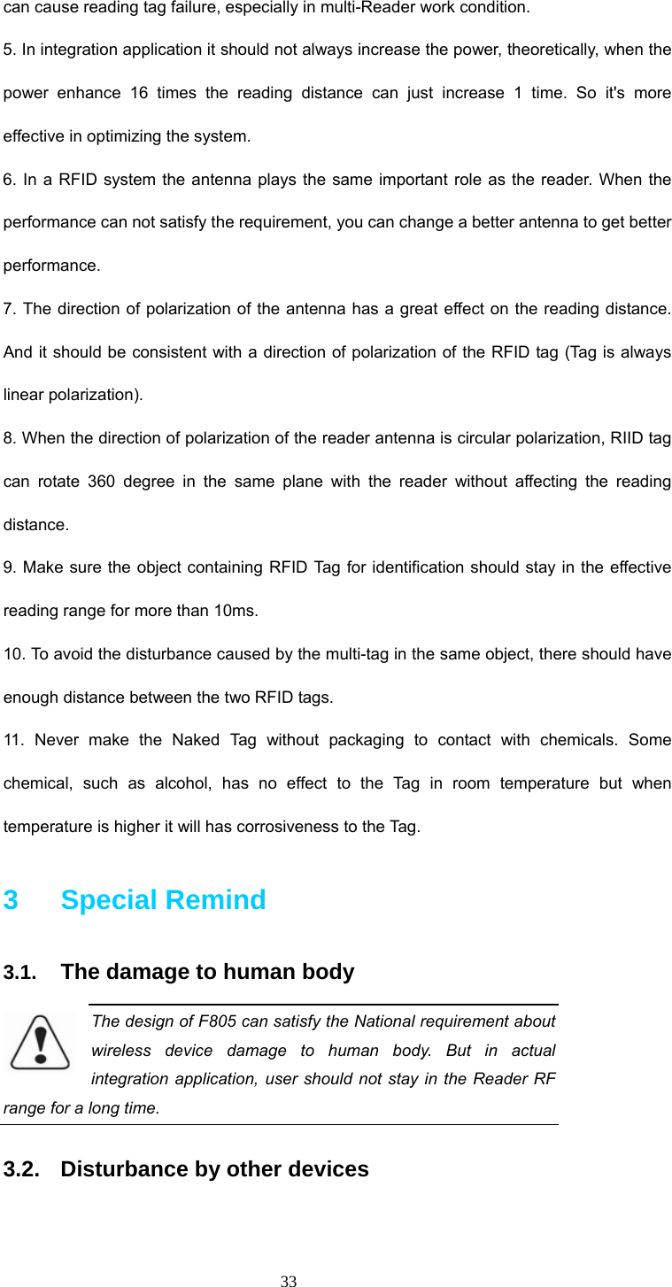 33 can cause reading tag failure, especially in multi-Reader work condition. 5. In integration application it should not always increase the power, theoretically, when the power enhance 16 times the reading distance can just increase 1 time. So it&apos;s more effective in optimizing the system.   6. In a RFID system the antenna plays the same important role as the reader. When the performance can not satisfy the requirement, you can change a better antenna to get better performance. 7. The direction of polarization of the antenna has a great effect on the reading distance. And it should be consistent with a direction of polarization of the RFID tag (Tag is always linear polarization). 8. When the direction of polarization of the reader antenna is circular polarization, RIID tag can rotate 360 degree in the same plane with the reader without affecting the reading distance.  9. Make sure the object containing RFID Tag for identification should stay in the effective reading range for more than 10ms. 10. To avoid the disturbance caused by the multi-tag in the same object, there should have enough distance between the two RFID tags.   11. Never make the Naked Tag without packaging to contact with chemicals. Some chemical, such as alcohol, has no effect to the Tag in room temperature but when temperature is higher it will has corrosiveness to the Tag. 3   Special Remind 3.1.  The damage to human body The design of F805 can satisfy the National requirement about wireless device damage to human body. But in actual integration application, user should not stay in the Reader RF range for a long time. 3.2.  Disturbance by other devices  