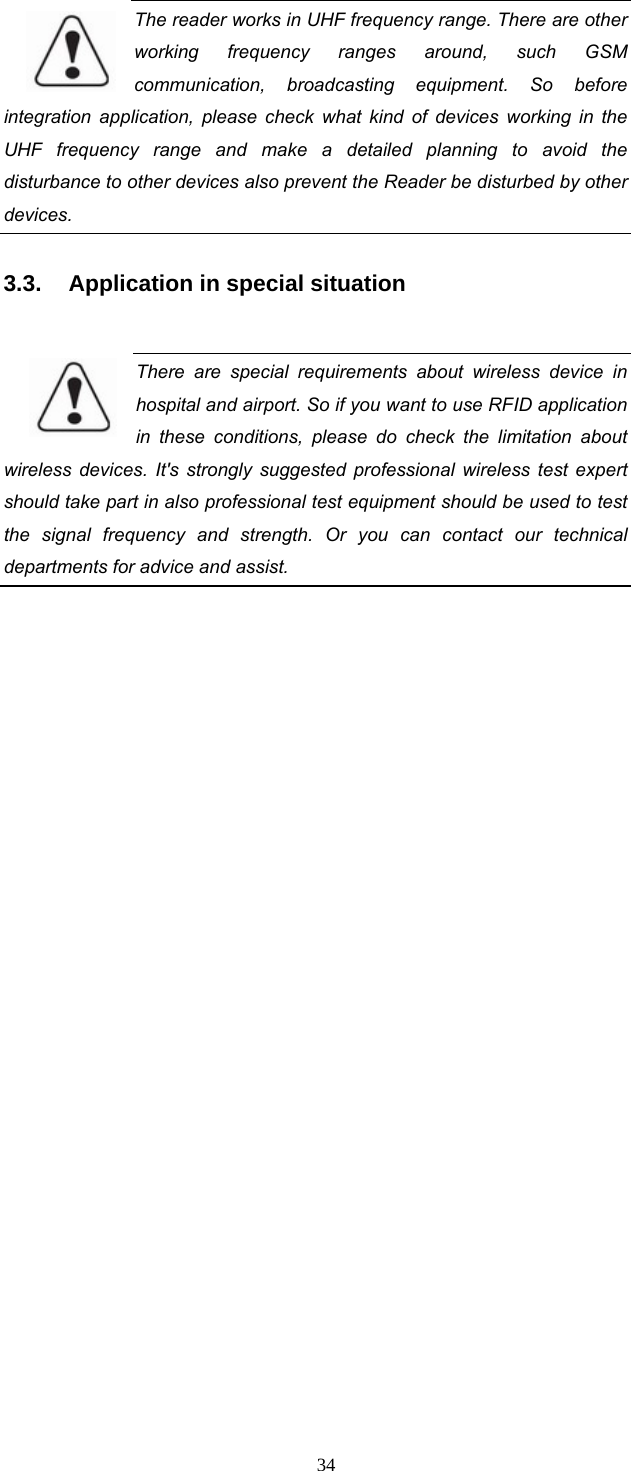 34 The reader works in UHF frequency range. There are other working frequency ranges around, such GSM communication, broadcasting equipment. So before integration application, please check what kind of devices working in the UHF frequency range and make a detailed planning to avoid the disturbance to other devices also prevent the Reader be disturbed by other devices.   3.3.  Application in special situation  There are special requirements about wireless device in hospital and airport. So if you want to use RFID application in these conditions, please do check the limitation about wireless devices. It&apos;s strongly suggested professional wireless test expert should take part in also professional test equipment should be used to test the signal frequency and strength. Or you can contact our technical departments for advice and assist.      