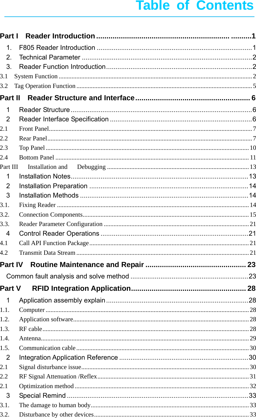       Table of Contents   Part IReader Introduction ................................................................. ..........11.F805 Reader Introduction ................................................................................... 12.Technical Parameter ........................................................................................... 23.Reader Function Introduction .............................................................................. 23.1  System Function ........................................................................................................................ 23.2  Tag Operation Function ............................................................................................................. 5Part II  Reader Structure and Interface ........................................................ 61Reader Structure ................................................................................................. 62Reader Interface Specification ............................................................................ 62.1Front Panel .............................................................................................................................. 72.2Rear Panel ............................................................................................................................... 72.3Top Panel .............................................................................................................................. 102.4Bottom Panel ........................................................................................................................ 11Part III   Installation and   Debugging ........................................................................................ 131Installation Notes ............................................................................................... 132Installation Preparation ..................................................................................... 143Installation Methods .......................................................................................... 143.1.Fixing Reader ....................................................................................................................... 143.2.Connection Components ....................................................................................................... 153.3.Reader Parameter Configuration .......................................................................................... 214Control Reader Operations ............................................................................... 214.1Call API Function Package ................................................................................................... 214.2Transmit Data Stream ........................................................................................................... 21Part IV    Routine Maintenance and Repair ................................................. 23Common fault analysis and solve method ............................................................... 23Part V   RFID Integration Application ........................................................ 281Application assembly explain ............................................................................ 281.1.Computer .............................................................................................................................. 281.2.Application software ............................................................................................................. 281.3.RF cable ................................................................................................................................ 281.4.Antenna ................................................................................................................................. 291.5.Communication cable ........................................................................................................... 302Integration Application Reference ..................................................................... 302.1Signal disturbance issue ........................................................................................................ 302.2RF Signal Attenuation /Reflex .............................................................................................. 312.1Optimization method ............................................................................................................ 323Special Remind ................................................................................................. 333.1.The damage to human body .................................................................................................. 333.2.Disturbance by other devices ................................................................................................ 33