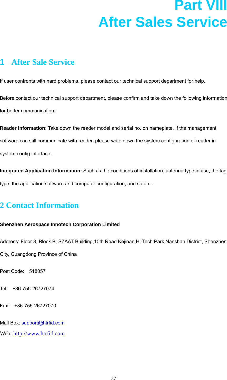  37 Part VIII       After Sales Service        1  After Sale Service If user confronts with hard problems, please contact our technical support department for help.   Before contact our technical support department, please confirm and take down the following information for better communication:   Reader Information: Take down the reader model and serial no. on nameplate. If the management software can still communicate with reader, please write down the system configuration of reader in system config interface.   Integrated Application Information: Such as the conditions of installation, antenna type in use, the tag type, the application software and computer configuration, and so on… 2 Contact Information Shenzhen Aerospace Innotech Corporation Limited Address: Floor 8, Block B, SZAAT Building,10th Road Kejinan,Hi-Tech Park,Nanshan District, Shenzhen City, Guangdong Province of China Post Code:  518057 Tel:  +86-755-26727074 Fax:  +86-755-26727070 Mail Box: support@htrfid.com Web: http://www.htrfid.com     